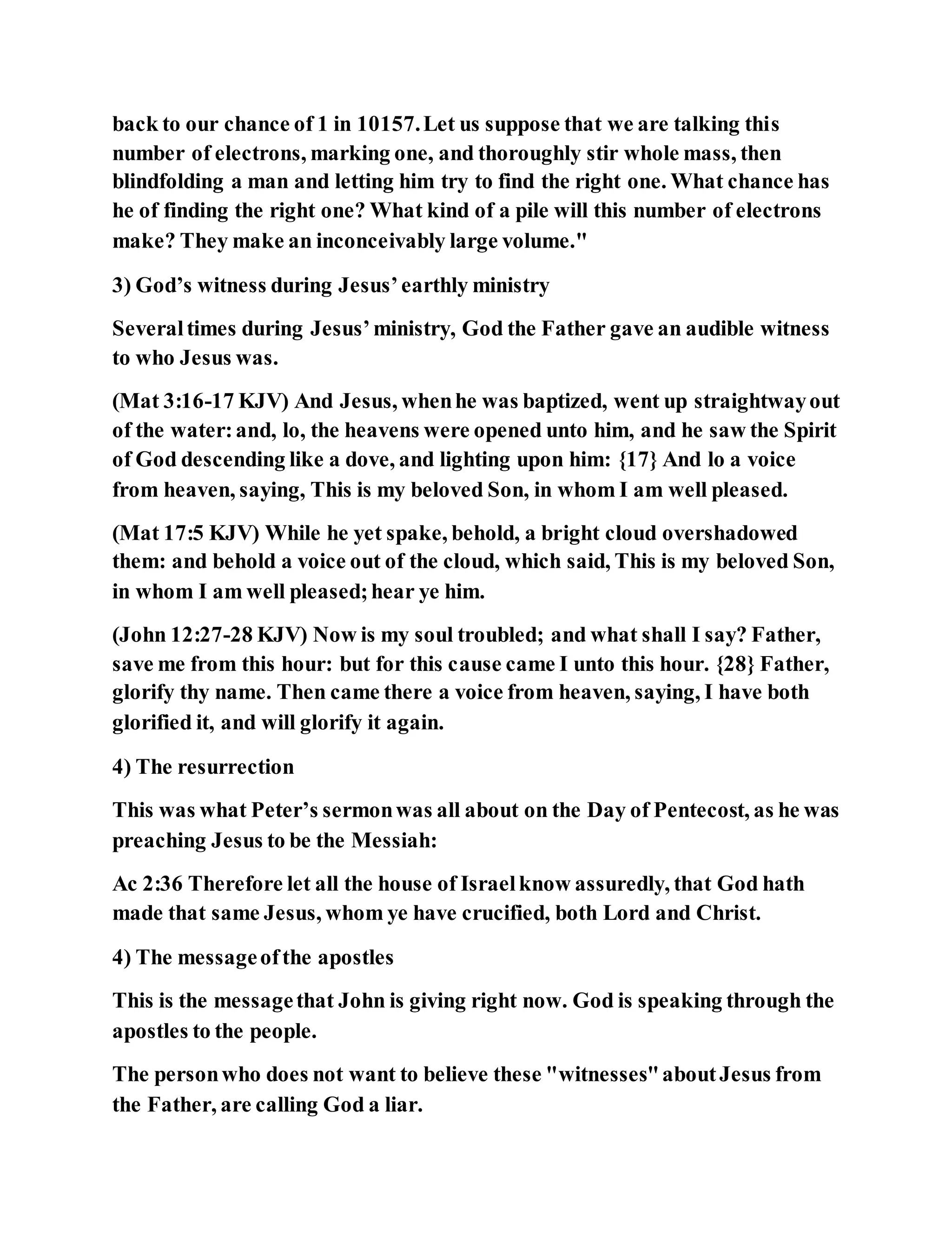 back to our chance of 1 in 10157.Let us suppose that we are talking this
number of electrons, marking one, and thoroughly stir whole mass, then
blindfolding a man and letting him try to find the right one. What chance has
he of finding the right one? What kind of a pile will this number of electrons
make? They make an inconceivably large volume."
3) God’s witness during Jesus’earthly ministry
Severaltimes during Jesus’ministry, God the Father gave an audible witness
to who Jesus was.
(Mat 3:16-17 KJV) And Jesus, whenhe was baptized, went up straightwayout
of the water:and, lo, the heavens were opened unto him, and he saw the Spirit
of God descending like a dove, and lighting upon him: {17} And lo a voice
from heaven, saying, This is my beloved Son, in whom I am well pleased.
(Mat 17:5 KJV) While he yet spake, behold, a bright cloud overshadowed
them: and behold a voice out of the cloud, which said, This is my beloved Son,
in whom I am well pleased;hear ye him.
(John 12:27-28 KJV) Now is my soul troubled; and what shall I say? Father,
save me from this hour: but for this cause came I unto this hour. {28} Father,
glorify thy name. Then came there a voice from heaven, saying, I have both
glorified it, and will glorify it again.
4) The resurrection
This was what Peter’s sermonwas all about on the Day of Pentecost, as he was
preaching Jesus to be the Messiah:
Ac 2:36 Therefore let all the house of Israelknow assuredly, that God hath
made that same Jesus, whom ye have crucified, both Lord and Christ.
4) The messageofthe apostles
This is the messagethat John is giving right now. God is speaking through the
apostles to the people.
The personwho does not want to believe these "witnesses"aboutJesus from
the Father, are calling God a liar.
 