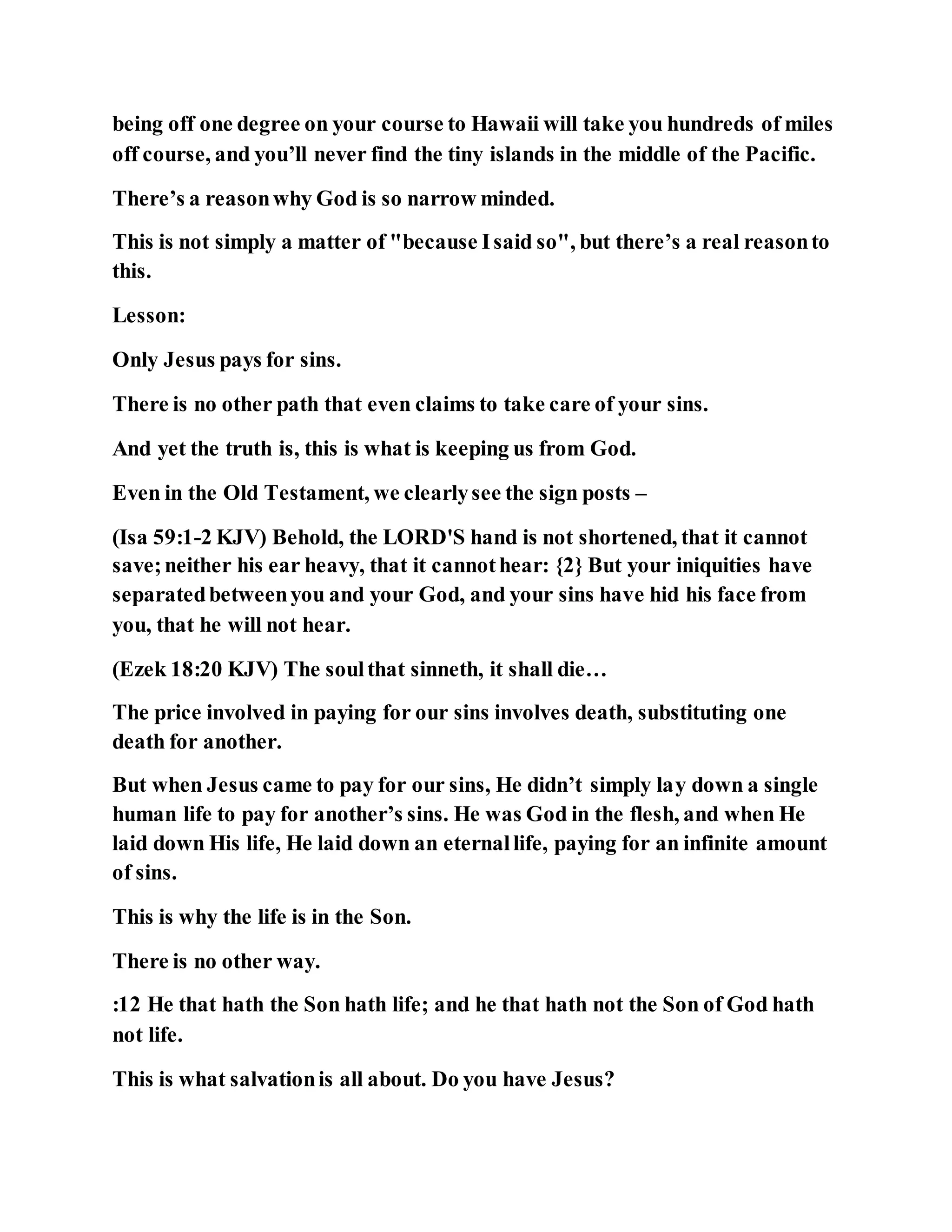 being off one degree on your course to Hawaii will take you hundreds of miles
off course, and you’ll never find the tiny islands in the middle of the Pacific.
There’s a reasonwhy God is so narrow minded.
This is not simply a matter of "because Isaid so", but there’s a real reasonto
this.
Lesson:
Only Jesus pays for sins.
There is no other path that even claims to take care of your sins.
And yet the truth is, this is what is keeping us from God.
Even in the Old Testament, we clearlysee the sign posts –
(Isa 59:1-2 KJV) Behold, the LORD'S hand is not shortened, that it cannot
save;neither his ear heavy, that it cannothear: {2} But your iniquities have
separatedbetweenyou and your God, and your sins have hid his face from
you, that he will not hear.
(Ezek 18:20 KJV) The soulthat sinneth, it shall die…
The price involved in paying for our sins involves death, substituting one
death for another.
But when Jesus came to pay for our sins, He didn’t simply lay down a single
human life to pay for another’s sins. He was God in the flesh, and when He
laid down His life, He laid down an eternallife, paying for an infinite amount
of sins.
This is why the life is in the Son.
There is no other way.
:12 He that hath the Son hath life; and he that hath not the Son of God hath
not life.
This is what salvationis all about. Do you have Jesus?
 