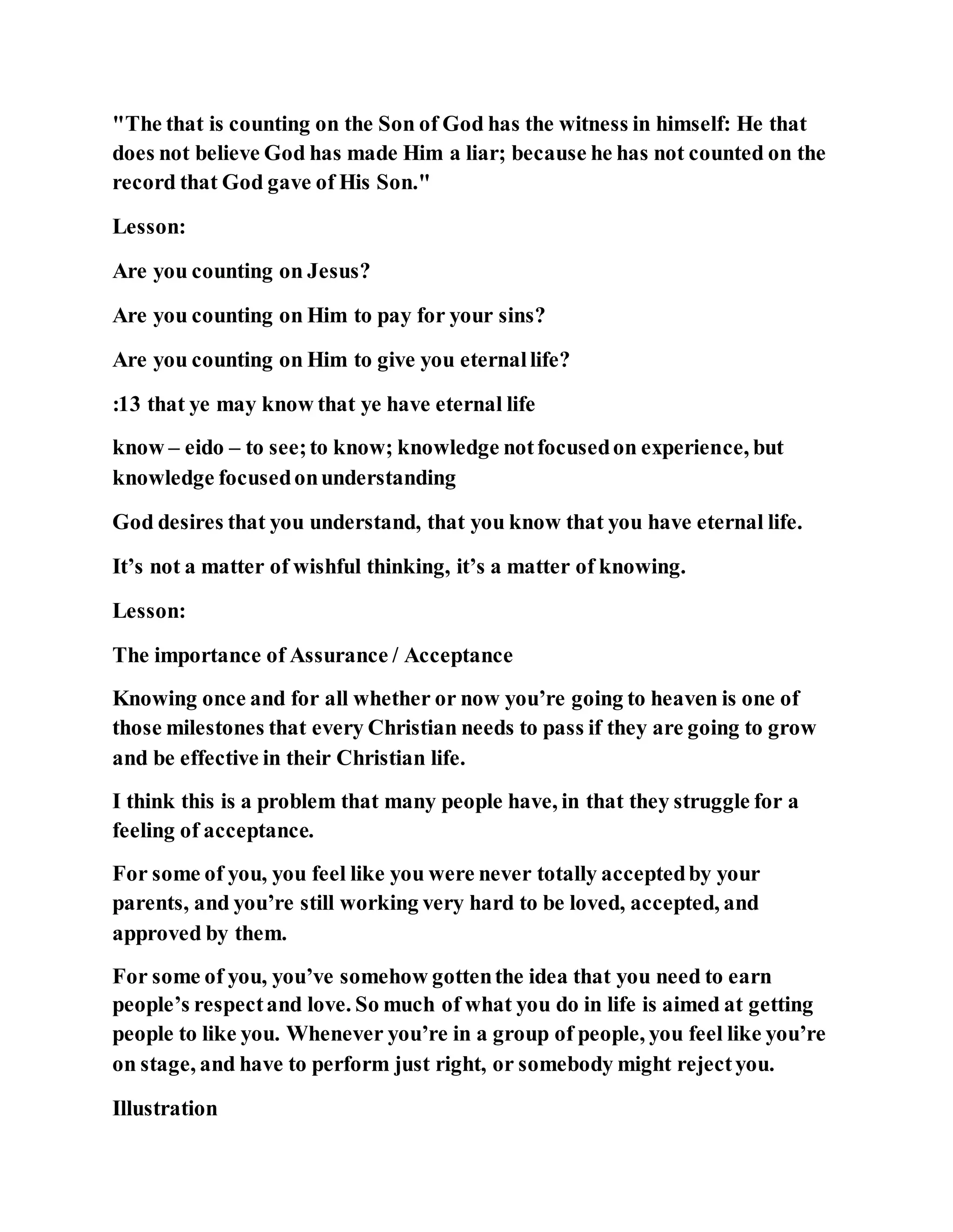 "The that is counting on the Son of God has the witness in himself: He that
does not believe God has made Him a liar; because he has not counted on the
record that God gave of His Son."
Lesson:
Are you counting on Jesus?
Are you counting on Him to pay for your sins?
Are you counting on Him to give you eternallife?
:13 that ye may know that ye have eternal life
know – eido – to see;to know; knowledge notfocusedon experience, but
knowledge focusedonunderstanding
God desires that you understand, that you know that you have eternal life.
It’s not a matter of wishful thinking, it’s a matter of knowing.
Lesson:
The importance of Assurance / Acceptance
Knowing once and for all whether or now you’re going to heaven is one of
those milestones that every Christian needs to pass if they are going to grow
and be effective in their Christian life.
I think this is a problem that many people have, in that they struggle for a
feeling of acceptance.
For some of you, you feel like you were never totally acceptedby your
parents, and you’re still working very hard to be loved, accepted, and
approved by them.
For some of you, you’ve somehow gottenthe idea that you need to earn
people’s respectand love. So much of what you do in life is aimed at getting
people to like you. Whenever you’re in a group of people, you feel like you’re
on stage, and have to perform just right, or somebody might rejectyou.
Illustration
 