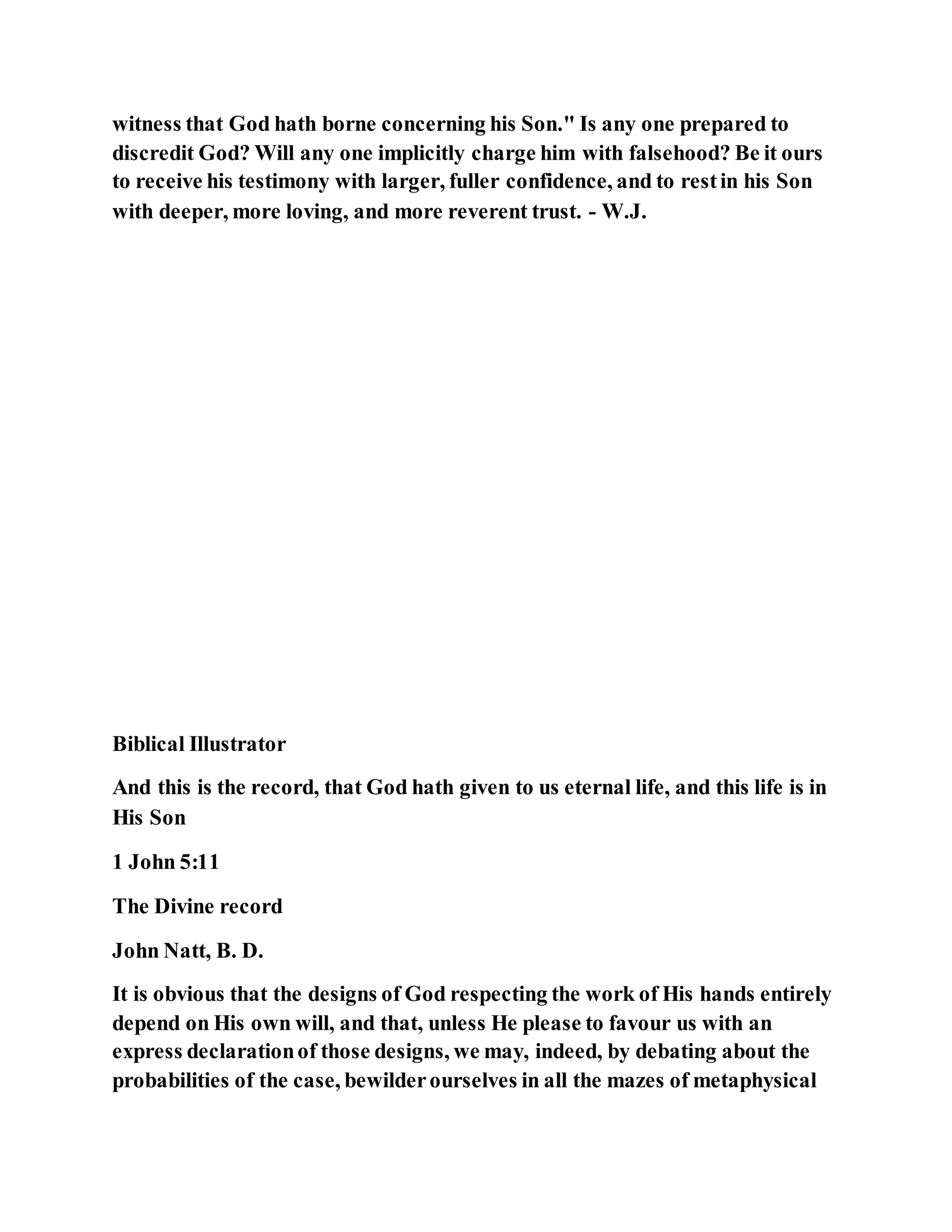 witness that God hath borne concerning his Son." Is any one prepared to
discredit God? Will any one implicitly charge him with falsehood? Be it ours
to receive his testimony with larger, fuller confidence, and to restin his Son
with deeper, more loving, and more reverent trust. - W.J.
Biblical Illustrator
And this is the record, that God hath given to us eternal life, and this life is in
His Son
1 John 5:11
The Divine record
John Natt, B. D.
It is obvious that the designs of God respecting the work of His hands entirely
depend on His own will, and that, unless He please to favour us with an
express declarationof those designs, we may, indeed, by debating about the
probabilities of the case, bewilderourselves in all the mazes of metaphysical
 