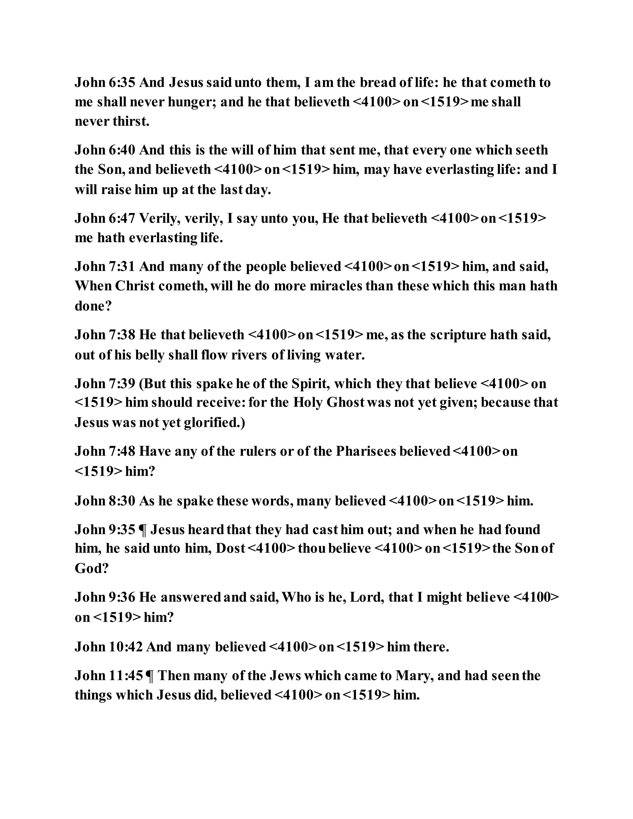 John 6:35 And Jesus saidunto them, I am the bread of life: he that cometh to
me shall never hunger; and he that believeth <4100> on<1519>me shall
never thirst.
John 6:40 And this is the will of him that sent me, that every one which seeth
the Son, and believeth <4100> on<1519> him, may have everlasting life: and I
will raise him up at the lastday.
John 6:47 Verily, verily, I say unto you, He that believeth <4100>on<1519>
me hath everlasting life.
John 7:31 And many of the people believed <4100>on<1519> him, and said,
When Christ cometh, will he do more miracles than these which this man hath
done?
John 7:38 He that believeth <4100>on<1519> me, as the scripture hath said,
out of his belly shall flow rivers of living water.
John 7:39 (But this spake he of the Spirit, which they that believe <4100> on
<1519> him should receive:for the Holy Ghostwas not yet given; because that
Jesus was not yet glorified.)
John 7:48 Have any of the rulers or of the Pharisees believed<4100>on
<1519> him?
John 8:30 As he spake these words, many believed <4100>on<1519> him.
John 9:35 ¶ Jesus heardthat they had casthim out; and when he had found
him, he said unto him, Dost<4100> thoubelieve <4100> on<1519>the Sonof
God?
John 9:36 He answeredand said, Who is he, Lord, that I might believe <4100>
on <1519> him?
John 10:42 And many believed <4100>on<1519> him there.
John 11:45 ¶ Then many of the Jews which came to Mary, and had seenthe
things which Jesus did, believed <4100> on<1519> him.
 