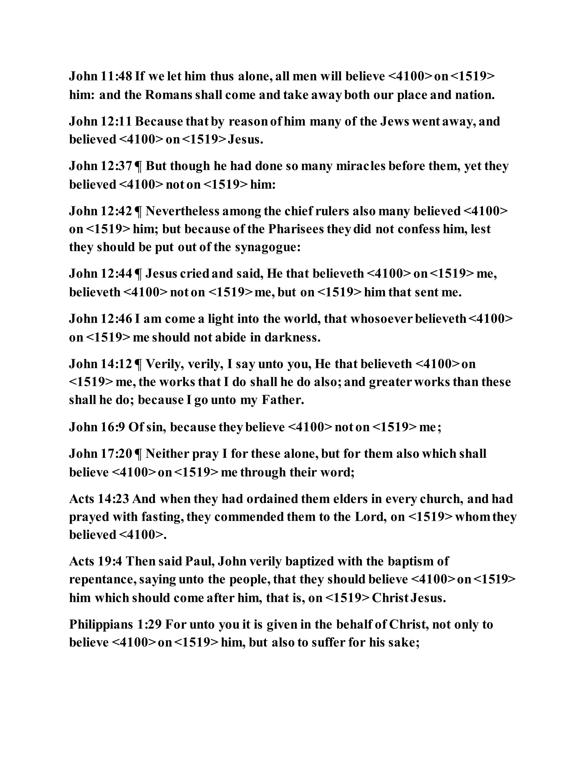 John 11:48 If we let him thus alone, all men will believe <4100>on<1519>
him: and the Romans shall come and take awayboth our place and nation.
John 12:11 Because thatby reasonofhim many of the Jews wentaway, and
believed <4100> on<1519>Jesus.
John 12:37 ¶ But though he had done so many miracles before them, yet they
believed <4100> noton <1519> him:
John 12:42 ¶ Nevertheless among the chief rulers also many believed <4100>
on <1519> him; but because of the Pharisees theydid not confess him, lest
they should be put out of the synagogue:
John 12:44 ¶ Jesus criedand said, He that believeth <4100> on<1519> me,
believeth <4100> noton <1519>me, but on <1519> him that sent me.
John 12:46 I am come a light into the world, that whosoeverbelieveth<4100>
on <1519> me should not abide in darkness.
John 14:12 ¶ Verily, verily, I say unto you, He that believeth <4100>on
<1519> me, the works that I do shall he do also;and greaterworks than these
shall he do; because I go unto my Father.
John 16:9 Of sin, because theybelieve <4100> noton <1519> me;
John 17:20 ¶ Neither pray I for these alone, but for them also which shall
believe <4100>on<1519> me through their word;
Acts 14:23 And when they had ordained them elders in every church, and had
prayed with fasting, they commended them to the Lord, on <1519> whomthey
believed <4100>.
Acts 19:4 Then said Paul, John verily baptized with the baptism of
repentance, saying unto the people, that they should believe <4100>on<1519>
him which should come after him, that is, on <1519> ChristJesus.
Philippians 1:29 For unto you it is given in the behalf of Christ, not only to
believe <4100>on<1519> him, but also to suffer for his sake;
 