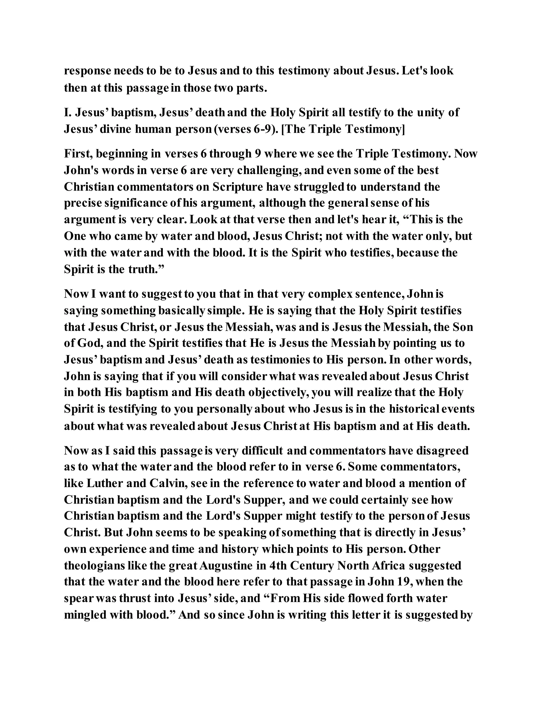 response needs to be to Jesus and to this testimony about Jesus. Let's look
then at this passagein those two parts.
I. Jesus’baptism, Jesus’deathand the Holy Spirit all testify to the unity of
Jesus’divine human person(verses 6-9). [The Triple Testimony]
First, beginning in verses 6 through 9 where we see the Triple Testimony. Now
John's words in verse 6 are very challenging, and even some of the best
Christian commentators on Scripture have struggledto understand the
precise significance ofhis argument, although the generalsense of his
argument is very clear. Look at that verse then and let's hear it, “This is the
One who came by water and blood, Jesus Christ; not with the water only, but
with the waterand with the blood. It is the Spirit who testifies, because the
Spirit is the truth.”
Now I want to suggestto you that in that very complex sentence, Johnis
saying something basicallysimple. He is saying that the Holy Spirit testifies
that Jesus Christ, or Jesus the Messiah, was and is Jesus the Messiah, the Son
of God, and the Spirit testifies that He is Jesus the Messiahby pointing us to
Jesus’baptism and Jesus’death as testimonies to His person. In other words,
John is saying that if you will considerwhat was revealedabout Jesus Christ
in both His baptism and His death objectively, you will realize that the Holy
Spirit is testifying to you personallyabout who Jesus is in the historicalevents
about what was revealedabout Jesus Christat His baptism and at His death.
Now as I said this passageis very difficult and commentators have disagreed
as to what the waterand the blood refer to in verse 6. Some commentators,
like Luther and Calvin, see in the reference to water and blood a mention of
Christian baptism and the Lord's Supper, and we could certainly see how
Christian baptism and the Lord's Supper might testify to the personof Jesus
Christ. But John seems to be speaking ofsomething that is directly in Jesus’
own experience and time and history which points to His person. Other
theologians like the greatAugustine in 4th Century North Africa suggested
that the water and the blood here refer to that passage in John 19, when the
spearwas thrust into Jesus’side, and “From His side flowed forth water
mingled with blood.” And so since John is writing this letter it is suggestedby
 