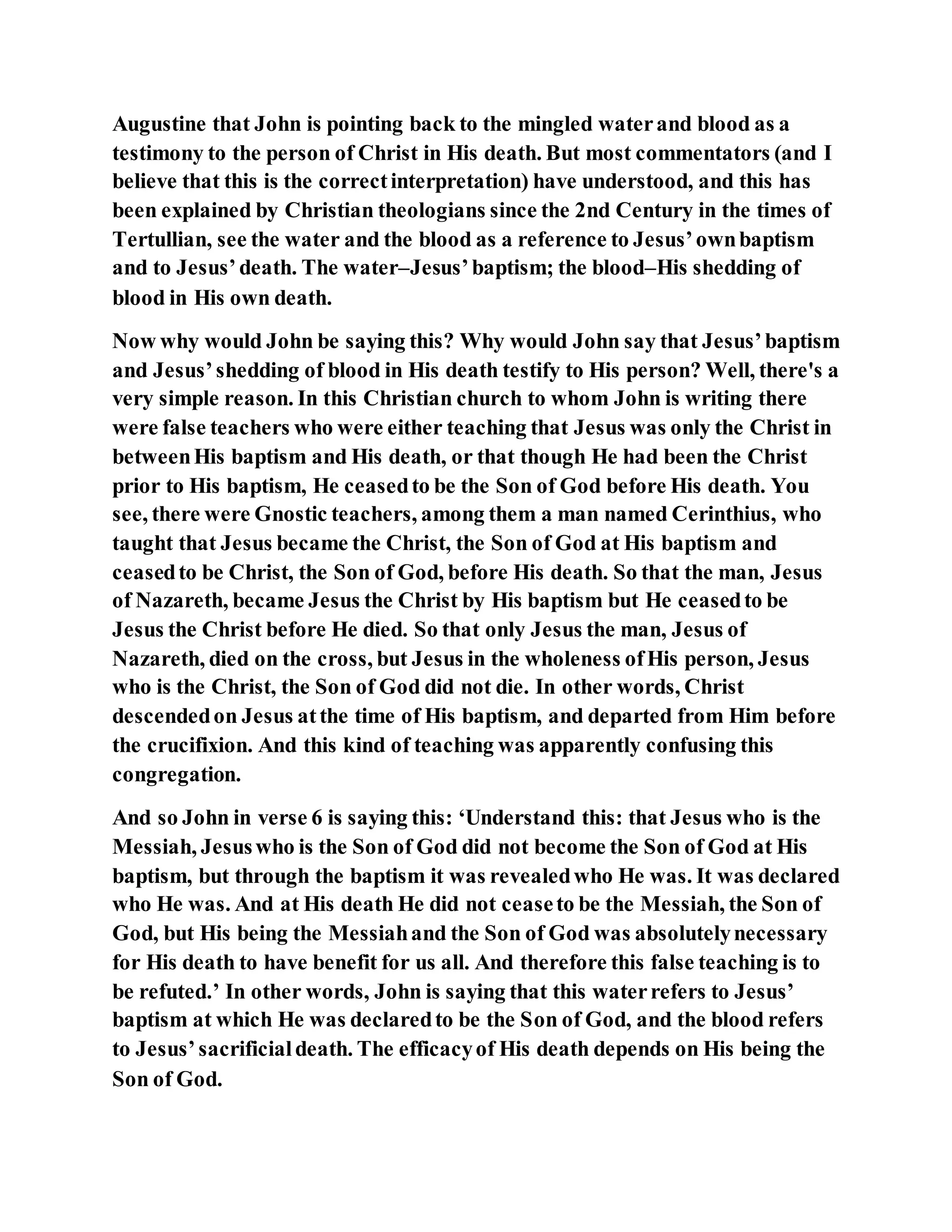 Augustine that John is pointing back to the mingled waterand blood as a
testimony to the person of Christ in His death. But most commentators (and I
believe that this is the correctinterpretation) have understood, and this has
been explained by Christian theologians since the 2nd Century in the times of
Tertullian, see the water and the blood as a reference to Jesus’ownbaptism
and to Jesus’death. The water–Jesus’baptism; the blood–His shedding of
blood in His own death.
Now why would John be saying this? Why would John say that Jesus’baptism
and Jesus’shedding of blood in His death testify to His person? Well, there's a
very simple reason. In this Christian church to whom John is writing there
were false teachers who were either teaching that Jesus was only the Christ in
betweenHis baptism and His death, or that though He had been the Christ
prior to His baptism, He ceasedto be the Son of God before His death. You
see, there were Gnostic teachers, among them a man named Cerinthius, who
taught that Jesus became the Christ, the Son of God at His baptism and
ceasedto be Christ, the Son of God, before His death. So that the man, Jesus
of Nazareth, became Jesus the Christ by His baptism but He ceasedto be
Jesus the Christ before He died. So that only Jesus the man, Jesus of
Nazareth, died on the cross, but Jesus in the wholeness ofHis person, Jesus
who is the Christ, the Son of God did not die. In other words, Christ
descendedon Jesus atthe time of His baptism, and departed from Him before
the crucifixion. And this kind of teaching was apparently confusing this
congregation.
And so John in verse 6 is saying this: ‘Understand this: that Jesus who is the
Messiah, Jesuswho is the Son of God did not become the Son of God at His
baptism, but through the baptism it was revealedwho He was. It was declared
who He was. And at His death He did not ceaseto be the Messiah, the Son of
God, but His being the Messiahand the Son of God was absolutelynecessary
for His death to have benefit for us all. And therefore this false teaching is to
be refuted.’ In other words, John is saying that this waterrefers to Jesus’
baptism at which He was declaredto be the Son of God, and the blood refers
to Jesus’sacrificialdeath. The efficacyof His death depends on His being the
Son of God.
 