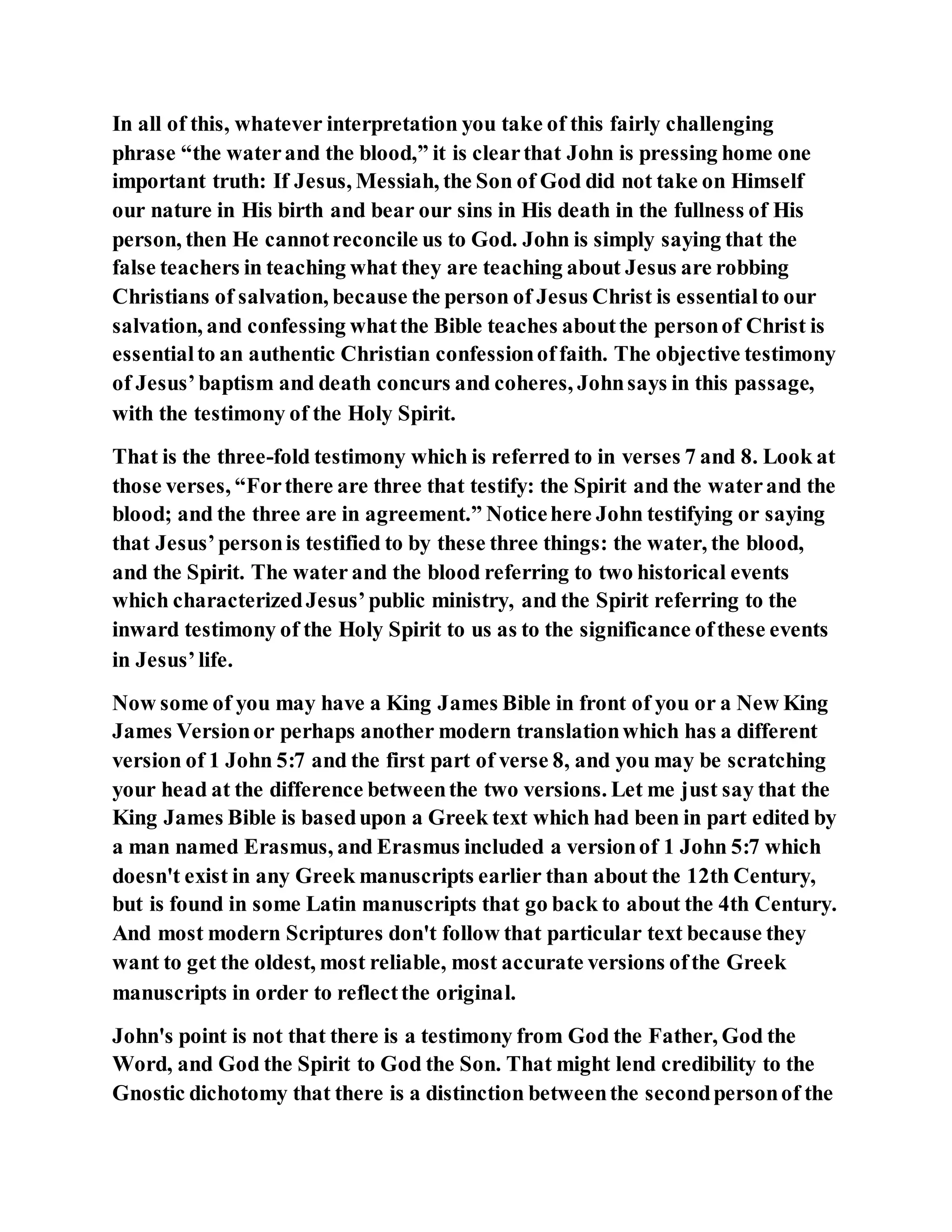 In all of this, whatever interpretation you take of this fairly challenging
phrase “the waterand the blood,” it is clearthat John is pressing home one
important truth: If Jesus, Messiah, the Son of God did not take on Himself
our nature in His birth and bear our sins in His death in the fullness of His
person, then He cannotreconcile us to God. John is simply saying that the
false teachers in teaching what they are teaching about Jesus are robbing
Christians of salvation, because the person of Jesus Christ is essentialto our
salvation, and confessing whatthe Bible teaches aboutthe personof Christ is
essentialto an authentic Christian confessionoffaith. The objective testimony
of Jesus’baptism and death concurs and coheres, Johnsays in this passage,
with the testimony of the Holy Spirit.
That is the three-fold testimony which is referred to in verses 7 and 8. Look at
those verses, “Forthere are three that testify: the Spirit and the waterand the
blood; and the three are in agreement.” Noticehere John testifying or saying
that Jesus’personis testified to by these three things: the water, the blood,
and the Spirit. The water and the blood referring to two historical events
which characterizedJesus’public ministry, and the Spirit referring to the
inward testimony of the Holy Spirit to us as to the significance ofthese events
in Jesus’life.
Now some of you may have a King James Bible in front of you or a New King
James Versionor perhaps another modern translationwhich has a different
version of 1 John 5:7 and the first part of verse 8, and you may be scratching
your head at the difference betweenthe two versions. Let me just say that the
King James Bible is basedupon a Greek text which had been in part edited by
a man named Erasmus, and Erasmus included a versionof 1 John 5:7 which
doesn't exist in any Greek manuscripts earlier than about the 12th Century,
but is found in some Latin manuscripts that go back to about the 4th Century.
And most modern Scriptures don't follow that particular text because they
want to get the oldest, most reliable, most accurate versions ofthe Greek
manuscripts in order to reflectthe original.
John's point is not that there is a testimony from God the Father, God the
Word, and God the Spirit to God the Son. That might lend credibility to the
Gnostic dichotomy that there is a distinction betweenthe secondpersonof the
 