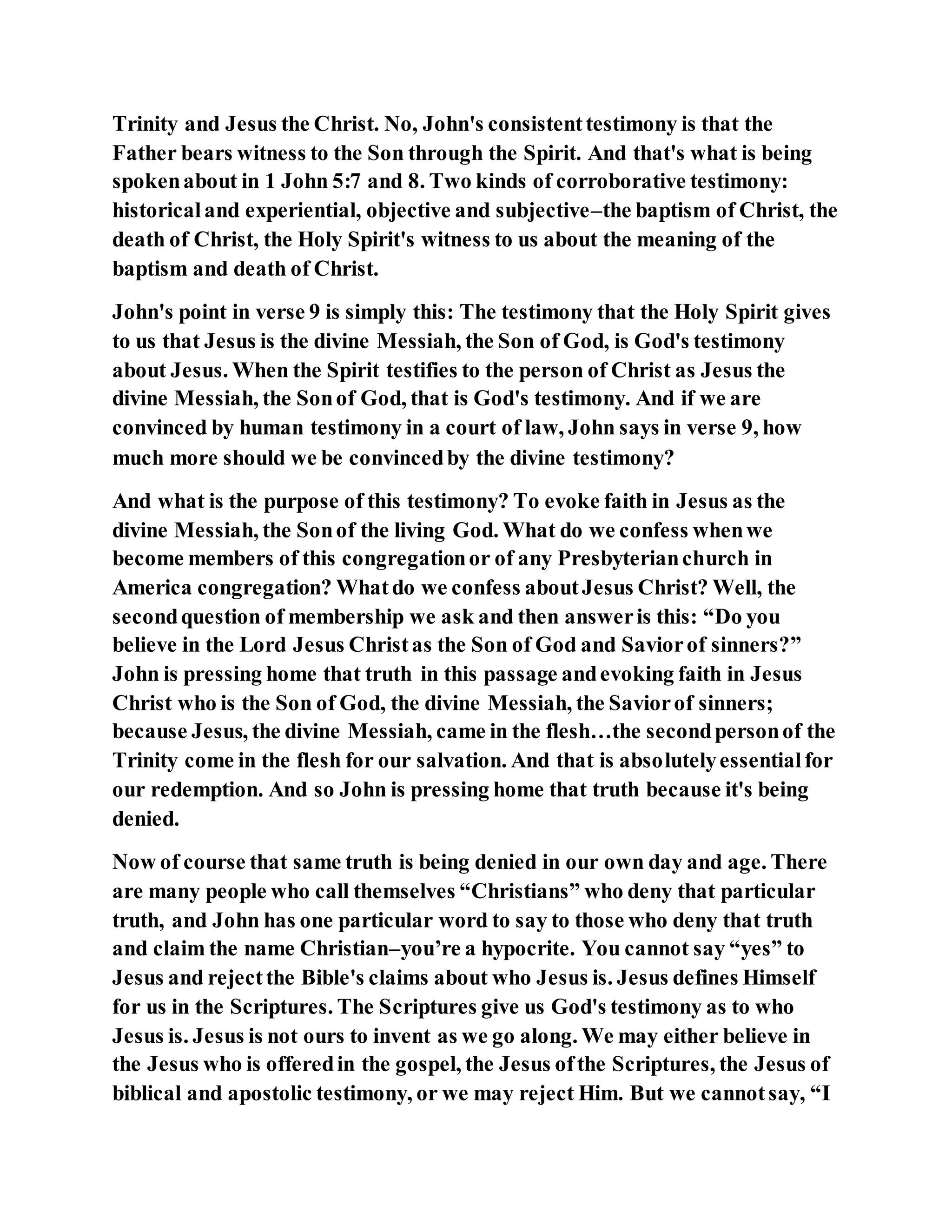 Trinity and Jesus the Christ. No, John's consistenttestimony is that the
Father bears witness to the Son through the Spirit. And that's what is being
spokenabout in 1 John 5:7 and 8. Two kinds of corroborative testimony:
historicaland experiential, objective and subjective–the baptism of Christ, the
death of Christ, the Holy Spirit's witness to us about the meaning of the
baptism and death of Christ.
John's point in verse 9 is simply this: The testimony that the Holy Spirit gives
to us that Jesus is the divine Messiah, the Son of God, is God's testimony
about Jesus. When the Spirit testifies to the person of Christ as Jesus the
divine Messiah, the Sonof God, that is God's testimony. And if we are
convinced by human testimony in a court of law, John says in verse 9, how
much more should we be convincedby the divine testimony?
And what is the purpose of this testimony? To evoke faith in Jesus as the
divine Messiah, the Sonof the living God. What do we confess whenwe
become members of this congregationor of any Presbyterianchurch in
America congregation? Whatdo we confess aboutJesus Christ? Well, the
secondquestion of membership we ask and then answeris this: “Do you
believe in the Lord Jesus Christas the Son of God and Saviorof sinners?”
John is pressing home that truth in this passage andevoking faith in Jesus
Christ who is the Son of God, the divine Messiah, the Saviorof sinners;
because Jesus, the divine Messiah, came in the flesh…the secondpersonof the
Trinity come in the flesh for our salvation. And that is absolutelyessentialfor
our redemption. And so John is pressing home that truth because it's being
denied.
Now of course that same truth is being denied in our own day and age. There
are many people who call themselves “Christians” who deny that particular
truth, and John has one particular word to say to those who deny that truth
and claim the name Christian–you’re a hypocrite. You cannot say “yes” to
Jesus and rejectthe Bible's claims about who Jesus is. Jesus defines Himself
for us in the Scriptures. The Scriptures give us God's testimony as to who
Jesus is. Jesus is not ours to invent as we go along. We may either believe in
the Jesus who is offeredin the gospel, the Jesus ofthe Scriptures, the Jesus of
biblical and apostolic testimony, or we may reject Him. But we cannotsay, “I
 