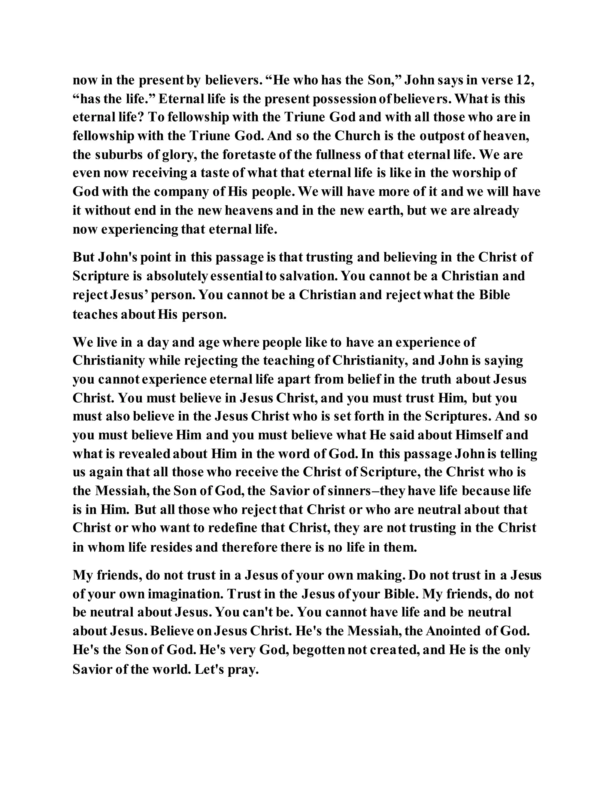 now in the presentby believers. “He who has the Son,” John says in verse 12,
“has the life.” Eternal life is the present possessionofbelievers. What is this
eternal life? To fellowship with the Triune God and with all those who are in
fellowship with the Triune God. And so the Church is the outpost of heaven,
the suburbs of glory, the foretaste of the fullness of that eternal life. We are
even now receiving a taste of what that eternal life is like in the worship of
God with the company of His people. We will have more of it and we will have
it without end in the new heavens and in the new earth, but we are already
now experiencing that eternal life.
But John's point in this passage is that trusting and believing in the Christ of
Scripture is absolutelyessentialto salvation. You cannot be a Christian and
rejectJesus’person. You cannot be a Christian and rejectwhat the Bible
teaches aboutHis person.
We live in a day and age where people like to have an experience of
Christianity while rejecting the teaching of Christianity, and John is saying
you cannotexperience eternal life apart from belief in the truth about Jesus
Christ. You must believe in Jesus Christ, and you must trust Him, but you
must also believe in the Jesus Christ who is set forth in the Scriptures. And so
you must believe Him and you must believe what He said about Himself and
what is revealedabout Him in the word of God. In this passage Johnis telling
us again that all those who receive the Christ of Scripture, the Christ who is
the Messiah, the Son of God, the Savior of sinners–theyhave life because life
is in Him. But all those who rejectthat Christ or who are neutral about that
Christ or who want to redefine that Christ, they are not trusting in the Christ
in whom life resides and therefore there is no life in them.
My friends, do not trust in a Jesus of your own making. Do not trust in a Jesus
of your own imagination. Trust in the Jesus ofyour Bible. My friends, do not
be neutral about Jesus. You can't be. You cannot have life and be neutral
about Jesus. Believe onJesus Christ. He's the Messiah, the Anointed of God.
He's the Sonof God. He's very God, begottennot created, and He is the only
Savior of the world. Let's pray.
 