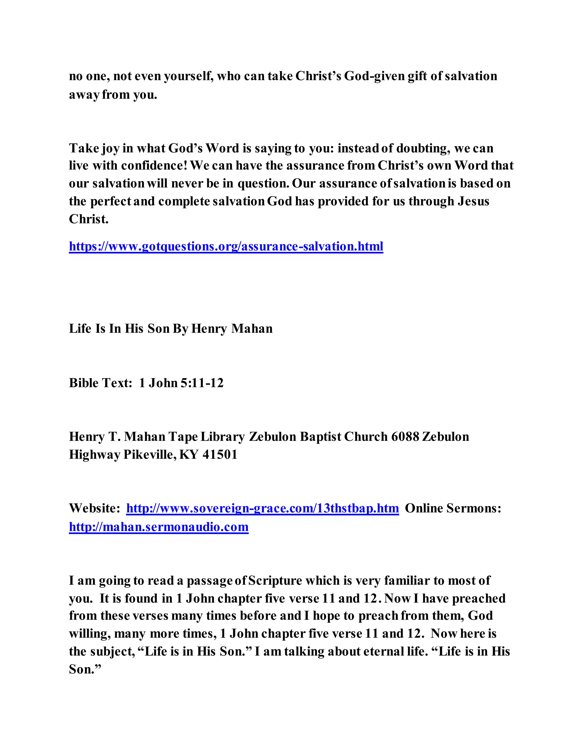 no one, not even yourself, who can take Christ’s God-given gift of salvation
awayfrom you.
Take joy in what God’s Word is saying to you: insteadof doubting, we can
live with confidence!We can have the assurance from Christ’s own Word that
our salvationwill never be in question. Our assurance ofsalvationis based on
the perfectand complete salvationGod has provided for us through Jesus
Christ.
https://www.gotquestions.org/assurance-salvation.html
Life Is In His Son By Henry Mahan
Bible Text: 1 John 5:11-12
Henry T. Mahan Tape Library Zebulon Baptist Church 6088 Zebulon
Highway Pikeville, KY 41501
Website: http://www.sovereign-grace.com/13thstbap.htm Online Sermons:
http://mahan.sermonaudio.com
I am going to read a passageofScripture which is very familiar to most of
you. It is found in 1 John chapter five verse 11 and 12. Now I have preached
from these verses many times before and I hope to preachfrom them, God
willing, many more times, 1 John chapter five verse 11 and 12. Now here is
the subject, “Life is in His Son.” I am talking about eternal life. “Life is in His
Son.”
 