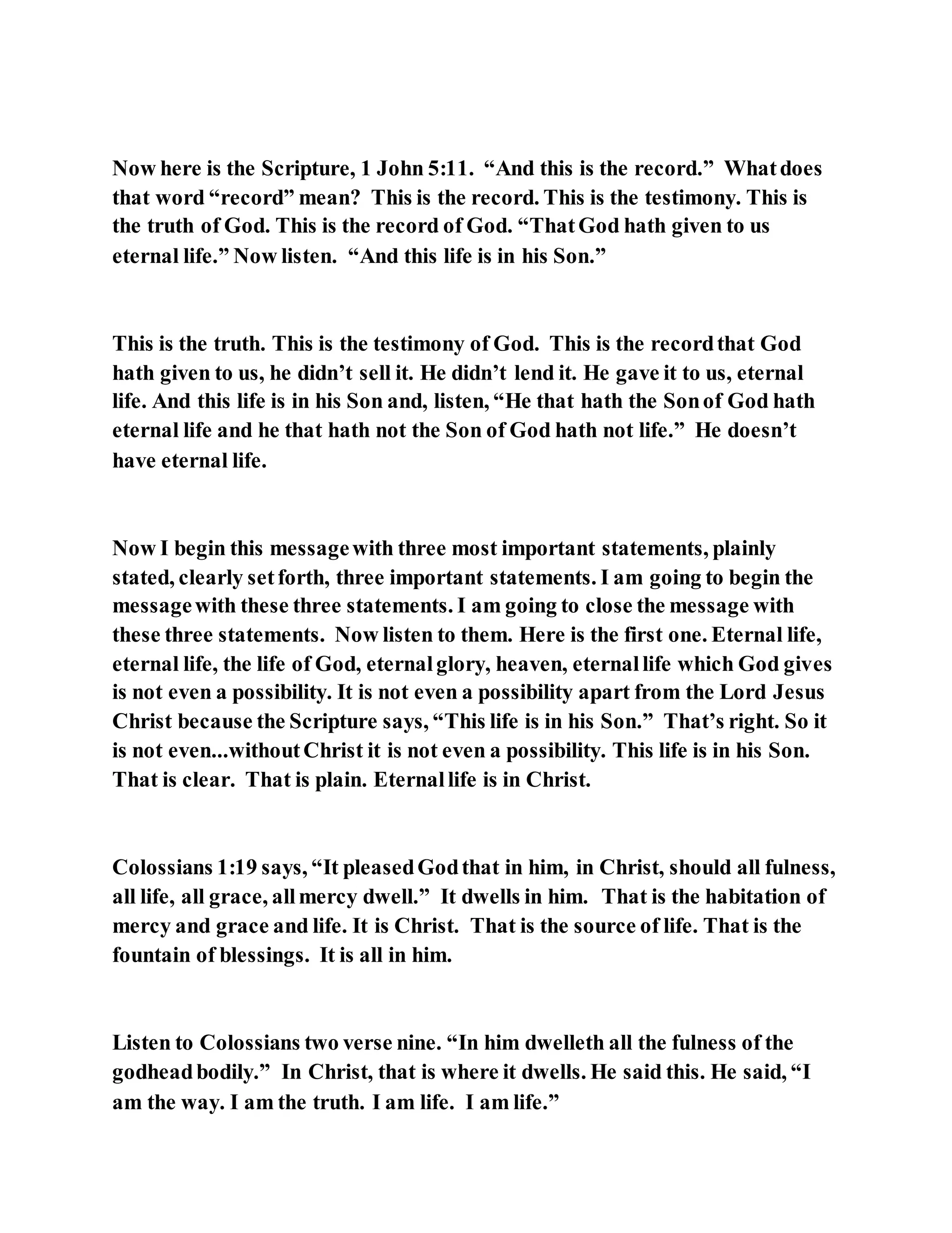 Now here is the Scripture, 1 John 5:11. “And this is the record.” Whatdoes
that word “record” mean? This is the record. This is the testimony. This is
the truth of God. This is the record of God. “ThatGod hath given to us
eternal life.” Now listen. “And this life is in his Son.”
This is the truth. This is the testimony of God. This is the recordthat God
hath given to us, he didn’t sell it. He didn’t lend it. He gave it to us, eternal
life. And this life is in his Son and, listen, “He that hath the Sonof God hath
eternal life and he that hath not the Son of God hath not life.” He doesn’t
have eternal life.
Now I begin this messagewith three most important statements, plainly
stated, clearly setforth, three important statements. I am going to begin the
messagewith these three statements. I am going to close the message with
these three statements. Now listen to them. Here is the first one. Eternal life,
eternal life, the life of God, eternalglory, heaven, eternallife which God gives
is not even a possibility. It is not even a possibility apart from the Lord Jesus
Christ because the Scripture says, “This life is in his Son.” That’s right. So it
is not even...withoutChrist it is not even a possibility. This life is in his Son.
That is clear. That is plain. Eternallife is in Christ.
Colossians 1:19 says, “It pleasedGodthat in him, in Christ, should all fulness,
all life, all grace, allmercy dwell.” It dwells in him. That is the habitation of
mercy and grace and life. It is Christ. That is the source of life. That is the
fountain of blessings. It is all in him.
Listen to Colossians two verse nine. “In him dwelleth all the fulness of the
godheadbodily.” In Christ, that is where it dwells. He said this. He said, “I
am the way. I am the truth. I am life. I am life.”
 