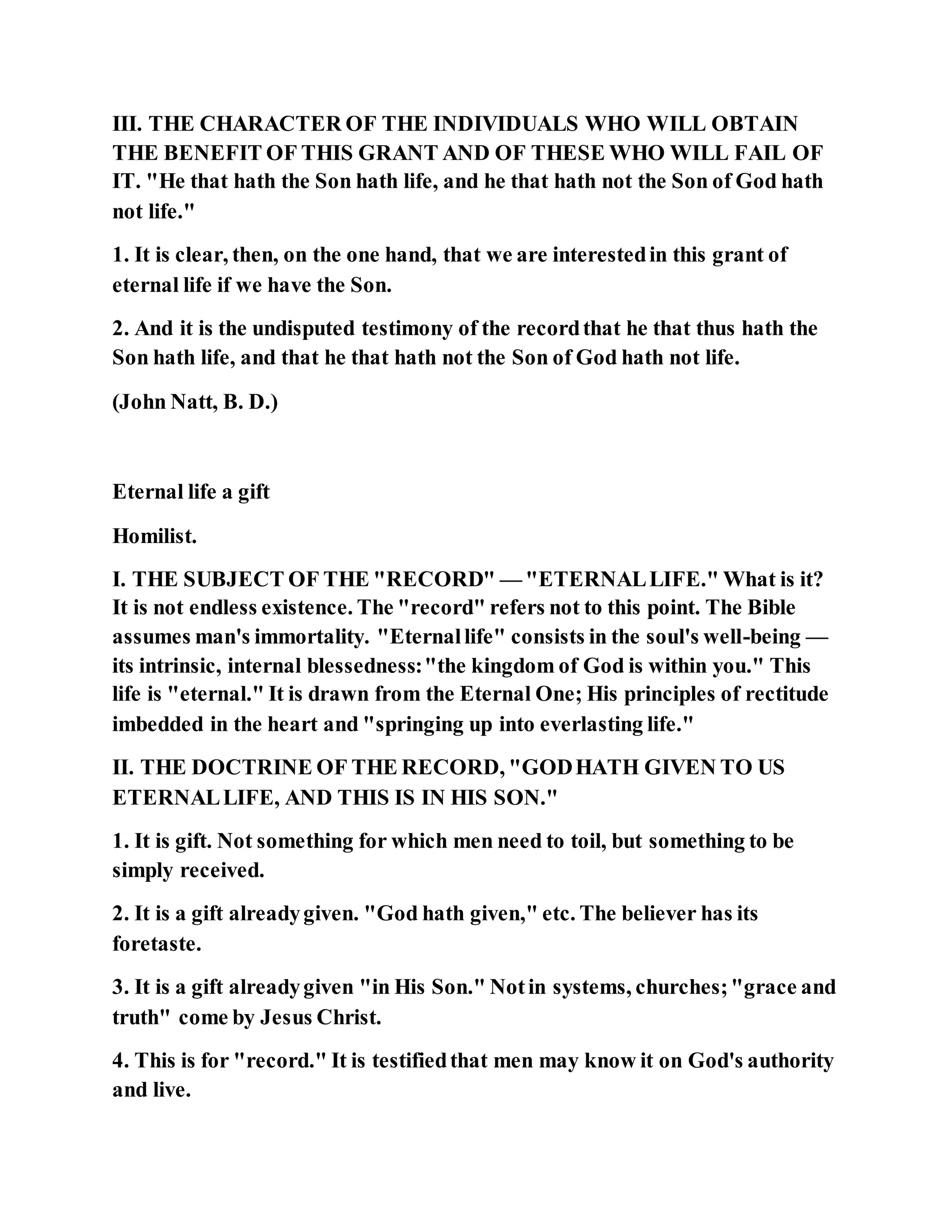 III. THE CHARACTER OF THE INDIVIDUALS WHO WILL OBTAIN
THE BENEFIT OF THIS GRANT AND OF THESE WHO WILL FAIL OF
IT. "He that hath the Son hath life, and he that hath not the Son of God hath
not life."
1. It is clear, then, on the one hand, that we are interestedin this grant of
eternal life if we have the Son.
2. And it is the undisputed testimony of the recordthat he that thus hath the
Son hath life, and that he that hath not the Son of God hath not life.
(John Natt, B. D.)
Eternal life a gift
Homilist.
I. THE SUBJECT OF THE "RECORD" — "ETERNALLIFE." What is it?
It is not endless existence. The "record" refers not to this point. The Bible
assumes man's immortality. "Eternallife" consists in the soul's well-being —
its intrinsic, internal blessedness:"the kingdom of God is within you." This
life is "eternal." It is drawn from the Eternal One; His principles of rectitude
imbedded in the heart and "springing up into everlasting life."
II. THE DOCTRINE OF THE RECORD, "GODHATH GIVEN TO US
ETERNALLIFE, AND THIS IS IN HIS SON."
1. It is gift. Not something for which men need to toil, but something to be
simply received.
2. It is a gift alreadygiven. "God hath given," etc. The believer has its
foretaste.
3. It is a gift alreadygiven "in His Son." Notin systems, churches;"grace and
truth" come by Jesus Christ.
4. This is for "record." It is testifiedthat men may know it on God's authority
and live.
 