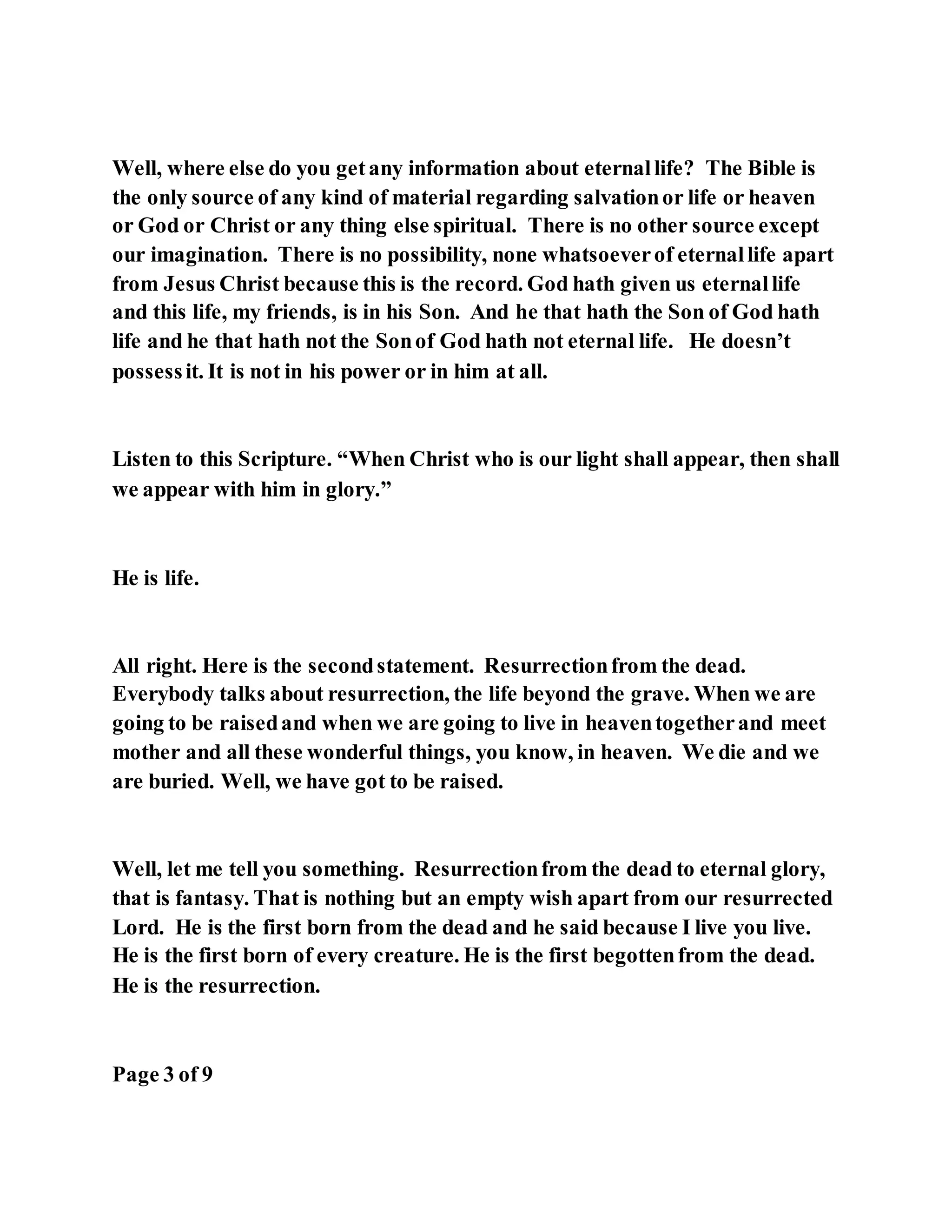 Well, where else do you getany information about eternallife? The Bible is
the only source of any kind of material regarding salvationor life or heaven
or God or Christ or any thing else spiritual. There is no other source except
our imagination. There is no possibility, none whatsoeverof eternallife apart
from Jesus Christ because this is the record. God hath given us eternallife
and this life, my friends, is in his Son. And he that hath the Son of God hath
life and he that hath not the Sonof God hath not eternal life. He doesn’t
possessit. It is not in his power or in him at all.
Listen to this Scripture. “When Christ who is our light shall appear, then shall
we appear with him in glory.”
He is life.
All right. Here is the secondstatement. Resurrectionfrom the dead.
Everybody talks about resurrection, the life beyond the grave. When we are
going to be raisedand when we are going to live in heaventogetherand meet
mother and all these wonderful things, you know, in heaven. We die and we
are buried. Well, we have got to be raised.
Well, let me tell you something. Resurrectionfrom the dead to eternal glory,
that is fantasy. That is nothing but an empty wish apart from our resurrected
Lord. He is the first born from the dead and he said because I live you live.
He is the first born of every creature. He is the first begottenfrom the dead.
He is the resurrection.
Page 3 of 9
 