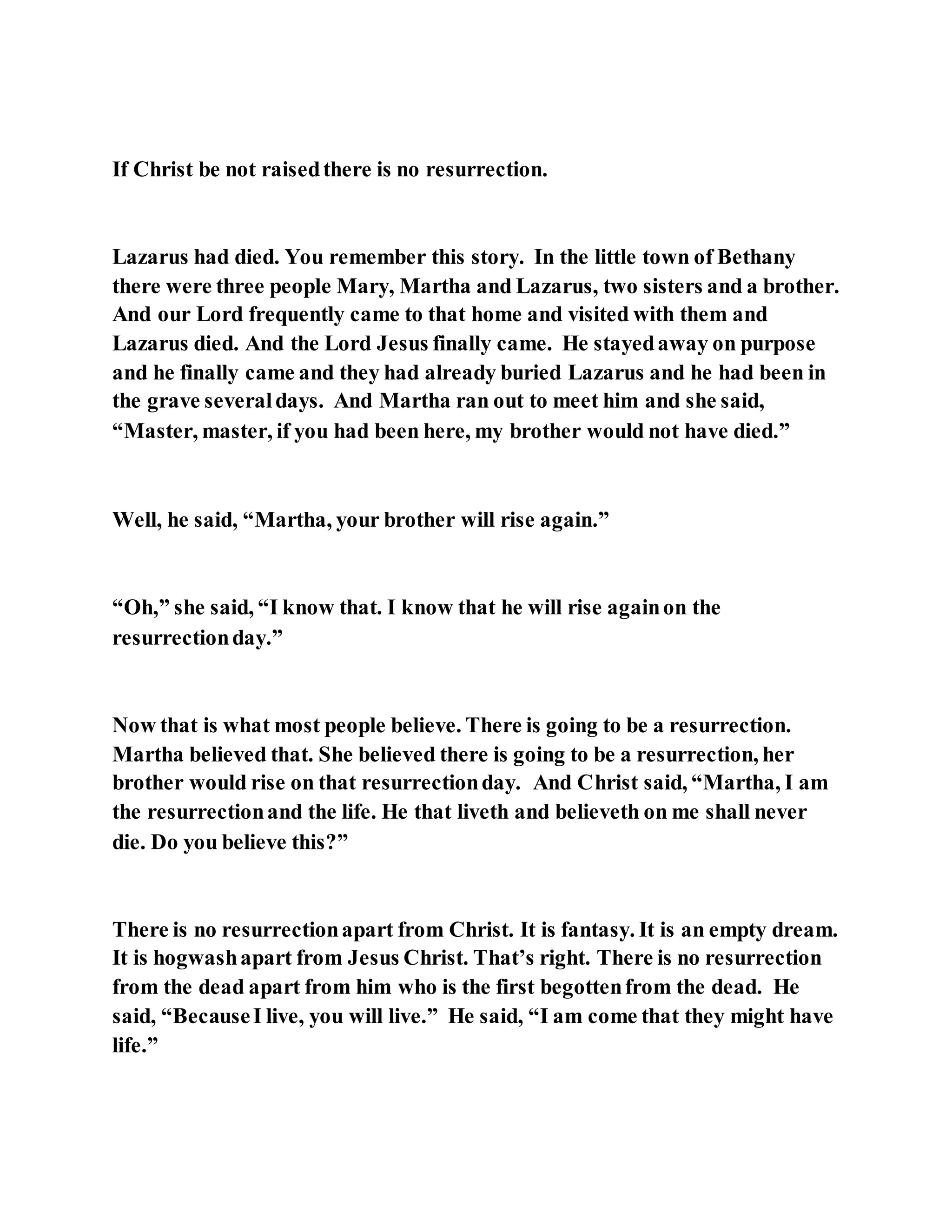 If Christ be not raisedthere is no resurrection.
Lazarus had died. You remember this story. In the little town of Bethany
there were three people Mary, Martha and Lazarus, two sisters and a brother.
And our Lord frequently came to that home and visited with them and
Lazarus died. And the Lord Jesus finally came. He stayedaway on purpose
and he finally came and they had already buried Lazarus and he had been in
the grave severaldays. And Martha ran out to meet him and she said,
“Master, master, if you had been here, my brother would not have died.”
Well, he said, “Martha, your brother will rise again.”
“Oh,” she said, “I know that. I know that he will rise againon the
resurrectionday.”
Now that is what most people believe. There is going to be a resurrection.
Martha believed that. She believed there is going to be a resurrection, her
brother would rise on that resurrectionday. And Christ said, “Martha, I am
the resurrectionand the life. He that liveth and believeth on me shall never
die. Do you believe this?”
There is no resurrectionapart from Christ. It is fantasy. It is an empty dream.
It is hogwashapart from Jesus Christ. That’s right. There is no resurrection
from the dead apart from him who is the first begottenfrom the dead. He
said, “BecauseI live, you will live.” He said, “I am come that they might have
life.”
 