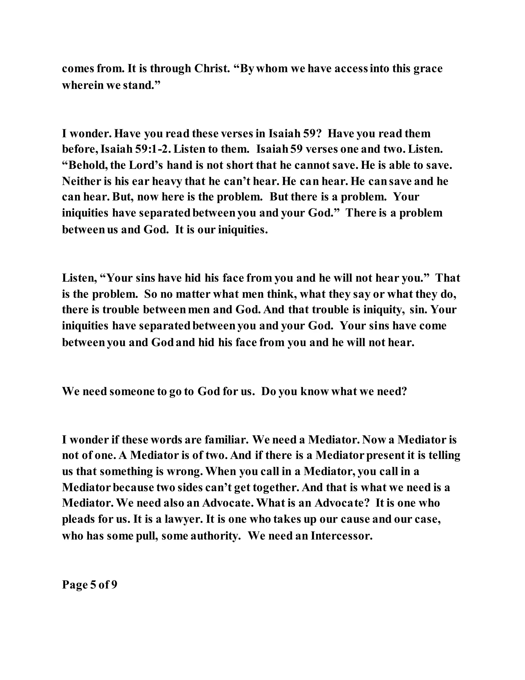 comes from. It is through Christ. “Bywhom we have accessinto this grace
wherein we stand.”
I wonder. Have you read these verses in Isaiah 59? Have you read them
before, Isaiah 59:1-2. Listen to them. Isaiah59 verses one and two. Listen.
“Behold, the Lord’s hand is not short that he cannot save. He is able to save.
Neither is his ear heavy that he can’t hear. He can hear. He cansave and he
can hear. But, now here is the problem. But there is a problem. Your
iniquities have separatedbetweenyou and your God.” There is a problem
betweenus and God. It is our iniquities.
Listen, “Your sins have hid his face from you and he will not hear you.” That
is the problem. So no matter what men think, what they say or what they do,
there is trouble betweenmen and God. And that trouble is iniquity, sin. Your
iniquities have separatedbetweenyou and your God. Your sins have come
betweenyou and Godand hid his face from you and he will not hear.
We need someone to go to God for us. Do you know what we need?
I wonder if these words are familiar. We need a Mediator. Now a Mediator is
not of one. A Mediator is of two. And if there is a Mediatorpresent it is telling
us that something is wrong. When you call in a Mediator, you call in a
Mediatorbecause two sides can’t get together. And that is what we need is a
Mediator. We need also an Advocate. What is an Advocate? It is one who
pleads for us. It is a lawyer. It is one who takes up our cause and our case,
who has some pull, some authority. We need an Intercessor.
Page 5 of 9
 