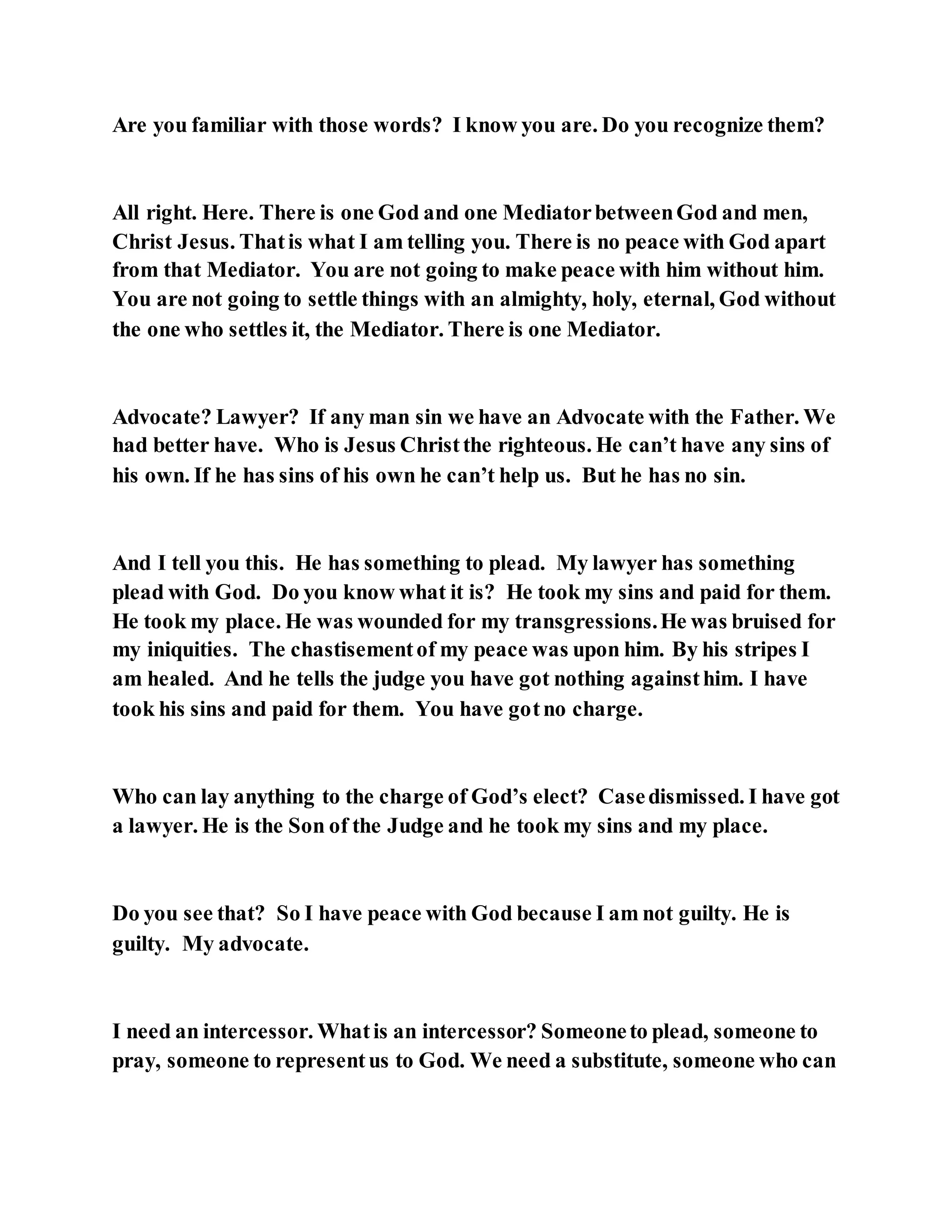 Are you familiar with those words? I know you are. Do you recognize them?
All right. Here. There is one God and one MediatorbetweenGod and men,
Christ Jesus. Thatis what I am telling you. There is no peace with God apart
from that Mediator. You are not going to make peace with him without him.
You are not going to settle things with an almighty, holy, eternal, God without
the one who settles it, the Mediator. There is one Mediator.
Advocate? Lawyer? If any man sin we have an Advocate with the Father. We
had better have. Who is Jesus Christthe righteous. He can’t have any sins of
his own. If he has sins of his own he can’t help us. But he has no sin.
And I tell you this. He has something to plead. My lawyer has something
plead with God. Do you know what it is? He took my sins and paid for them.
He took my place. He was wounded for my transgressions.He was bruised for
my iniquities. The chastisementof my peace was upon him. By his stripes I
am healed. And he tells the judge you have got nothing againsthim. I have
took his sins and paid for them. You have gotno charge.
Who can lay anything to the charge of God’s elect? Casedismissed. I have got
a lawyer. He is the Son of the Judge and he took my sins and my place.
Do you see that? So I have peace with God because I am not guilty. He is
guilty. My advocate.
I need an intercessor. Whatis an intercessor? Someoneto plead, someone to
pray, someone to representus to God. We need a substitute, someone who can
 