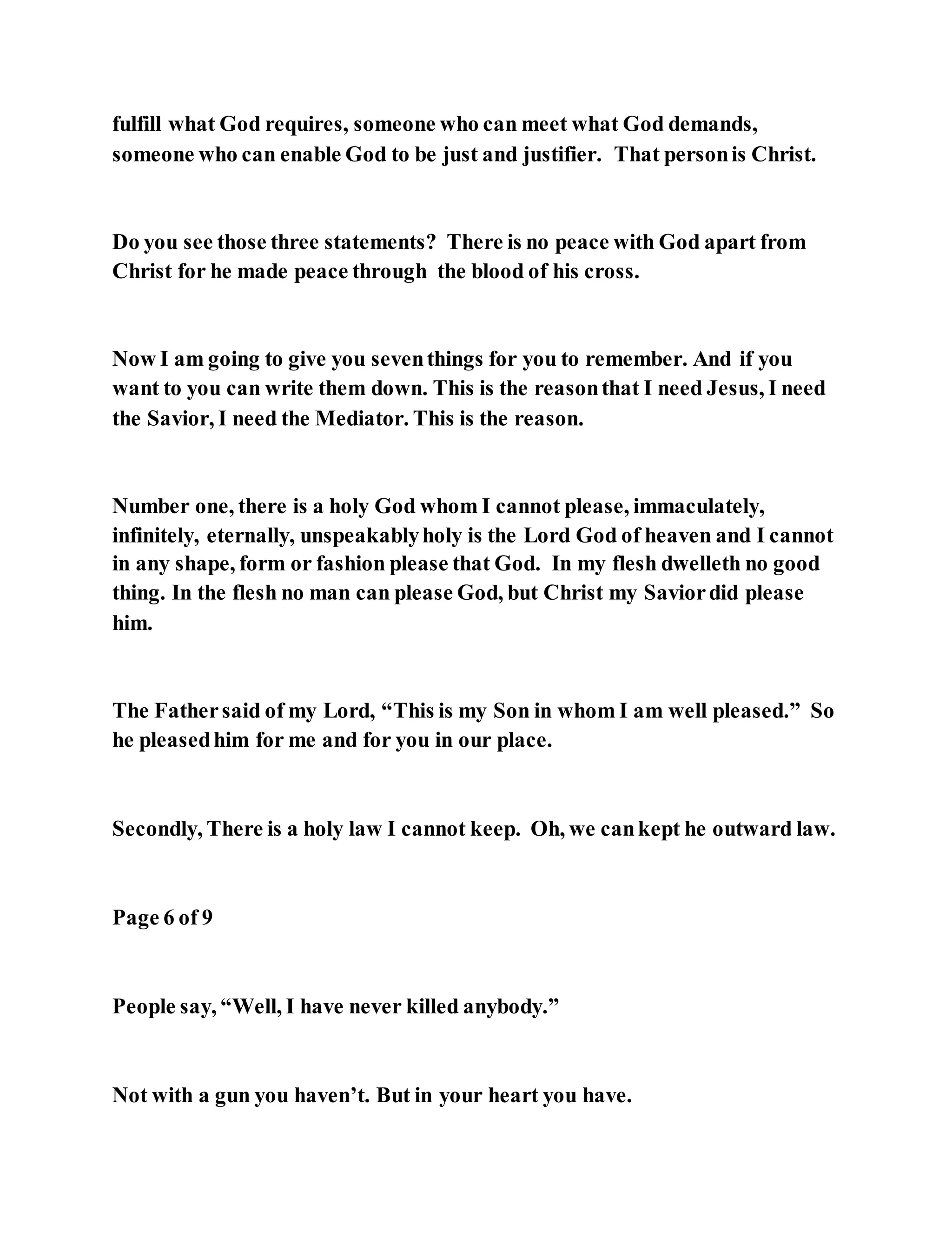 fulfill what God requires, someone who can meet what God demands,
someone who can enable God to be just and justifier. That personis Christ.
Do you see those three statements? There is no peace with God apart from
Christ for he made peace through the blood of his cross.
Now I am going to give you seventhings for you to remember. And if you
want to you can write them down. This is the reasonthat I need Jesus, I need
the Savior, I need the Mediator. This is the reason.
Number one, there is a holy God whom I cannot please, immaculately,
infinitely, eternally, unspeakablyholy is the Lord God of heaven and I cannot
in any shape, form or fashion please that God. In my flesh dwelleth no good
thing. In the flesh no man can please God, but Christ my Saviordid please
him.
The Fathersaid of my Lord, “This is my Son in whom I am well pleased.” So
he pleasedhim for me and for you in our place.
Secondly, There is a holy law I cannot keep. Oh, we cankept he outward law.
Page 6 of 9
People say, “Well, I have never killed anybody.”
Not with a gun you haven’t. But in your heart you have.
 
