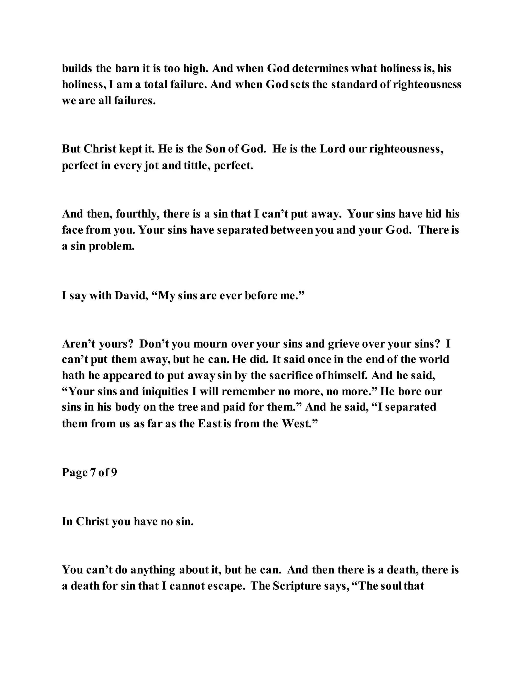 builds the barn it is too high. And when God determines what holiness is, his
holiness, I am a total failure. And when Godsets the standard of righteousness
we are all failures.
But Christ kept it. He is the Son of God. He is the Lord our righteousness,
perfect in every jot and tittle, perfect.
And then, fourthly, there is a sin that I can’t put away. Your sins have hid his
face from you. Your sins have separatedbetweenyou and your God. There is
a sin problem.
I say with David, “My sins are ever before me.”
Aren’t yours? Don’t you mourn overyour sins and grieve over your sins? I
can’t put them away, but he can. He did. It said once in the end of the world
hath he appeared to put awaysin by the sacrifice ofhimself. And he said,
“Your sins and iniquities I will remember no more, no more.” He bore our
sins in his body on the tree and paid for them.” And he said, “I separated
them from us as far as the Eastis from the West.”
Page 7 of 9
In Christ you have no sin.
You can’t do anything about it, but he can. And then there is a death, there is
a death for sin that I cannot escape. The Scripture says, “The soulthat
 