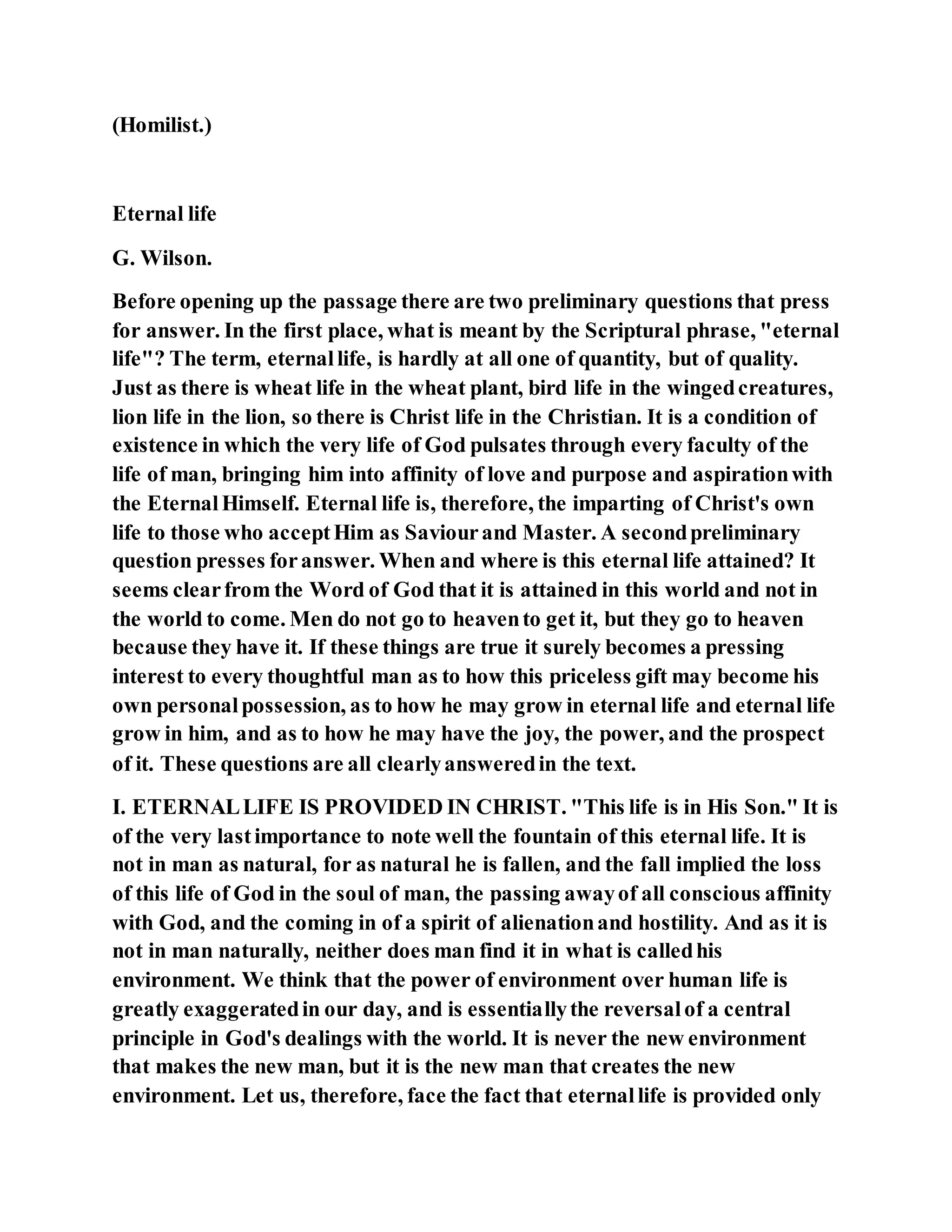 (Homilist.)
Eternal life
G. Wilson.
Before opening up the passage there are two preliminary questions that press
for answer. In the first place, what is meant by the Scriptural phrase, "eternal
life"? The term, eternallife, is hardly at all one of quantity, but of quality.
Just as there is wheat life in the wheat plant, bird life in the wingedcreatures,
lion life in the lion, so there is Christ life in the Christian. It is a condition of
existence in which the very life of God pulsates through every faculty of the
life of man, bringing him into affinity of love and purpose and aspirationwith
the EternalHimself. Eternal life is, therefore, the imparting of Christ's own
life to those who acceptHim as Saviourand Master. A secondpreliminary
question presses foranswer. When and where is this eternal life attained? It
seems clearfrom the Word of God that it is attained in this world and not in
the world to come. Men do not go to heavento get it, but they go to heaven
because they have it. If these things are true it surely becomes a pressing
interest to every thoughtful man as to how this priceless gift may become his
own personalpossession, as to how he may grow in eternal life and eternal life
grow in him, and as to how he may have the joy, the power, and the prospect
of it. These questions are all clearlyansweredin the text.
I. ETERNALLIFE IS PROVIDED IN CHRIST. "This life is in His Son." It is
of the very lastimportance to note well the fountain of this eternal life. It is
not in man as natural, for as natural he is fallen, and the fall implied the loss
of this life of God in the soul of man, the passing awayof all conscious affinity
with God, and the coming in of a spirit of alienationand hostility. And as it is
not in man naturally, neither does man find it in what is calledhis
environment. We think that the power of environment over human life is
greatly exaggeratedin our day, and is essentiallythe reversalof a central
principle in God's dealings with the world. It is never the new environment
that makes the new man, but it is the new man that creates the new
environment. Let us, therefore, face the fact that eternallife is provided only
 