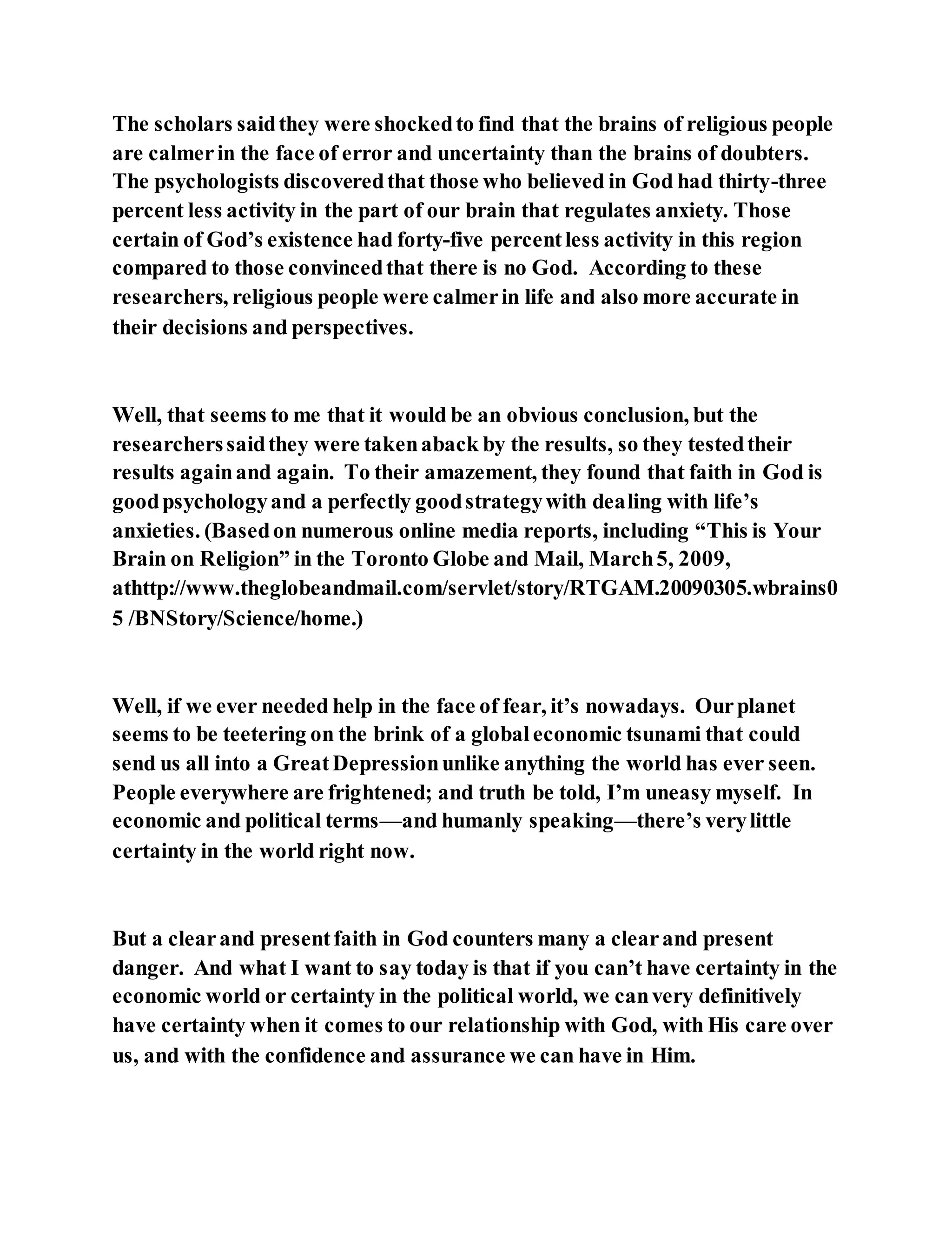 The scholars saidthey were shockedto find that the brains of religious people
are calmerin the face of error and uncertainty than the brains of doubters.
The psychologists discoveredthat those who believed in God had thirty-three
percent less activity in the part of our brain that regulates anxiety. Those
certain of God’s existence had forty-five percentless activity in this region
compared to those convincedthat there is no God. According to these
researchers, religious people were calmerin life and also more accurate in
their decisions and perspectives.
Well, that seems to me that it would be an obvious conclusion, but the
researcherssaidthey were takenaback by the results, so they testedtheir
results againand again. To their amazement, they found that faith in God is
goodpsychologyand a perfectly goodstrategywith dealing with life’s
anxieties. (Basedon numerous online media reports, including “This is Your
Brain on Religion” in the Toronto Globe and Mail, March5, 2009,
athttp://www.theglobeandmail.com/servlet/story/RTGAM.20090305.wbrains0
5 /BNStory/Science/home.)
Well, if we ever needed help in the face of fear, it’s nowadays. Ourplanet
seems to be teetering on the brink of a globaleconomic tsunami that could
send us all into a GreatDepressionunlike anything the world has ever seen.
People everywhere are frightened; and truth be told, I’m uneasy myself. In
economic and political terms—and humanly speaking—there’s verylittle
certainty in the world right now.
But a clearand presentfaith in God counters many a clearand present
danger. And what I want to say today is that if you can’t have certainty in the
economic world or certainty in the political world, we canvery definitively
have certainty when it comes to our relationship with God, with His care over
us, and with the confidence and assurance we can have in Him.
 