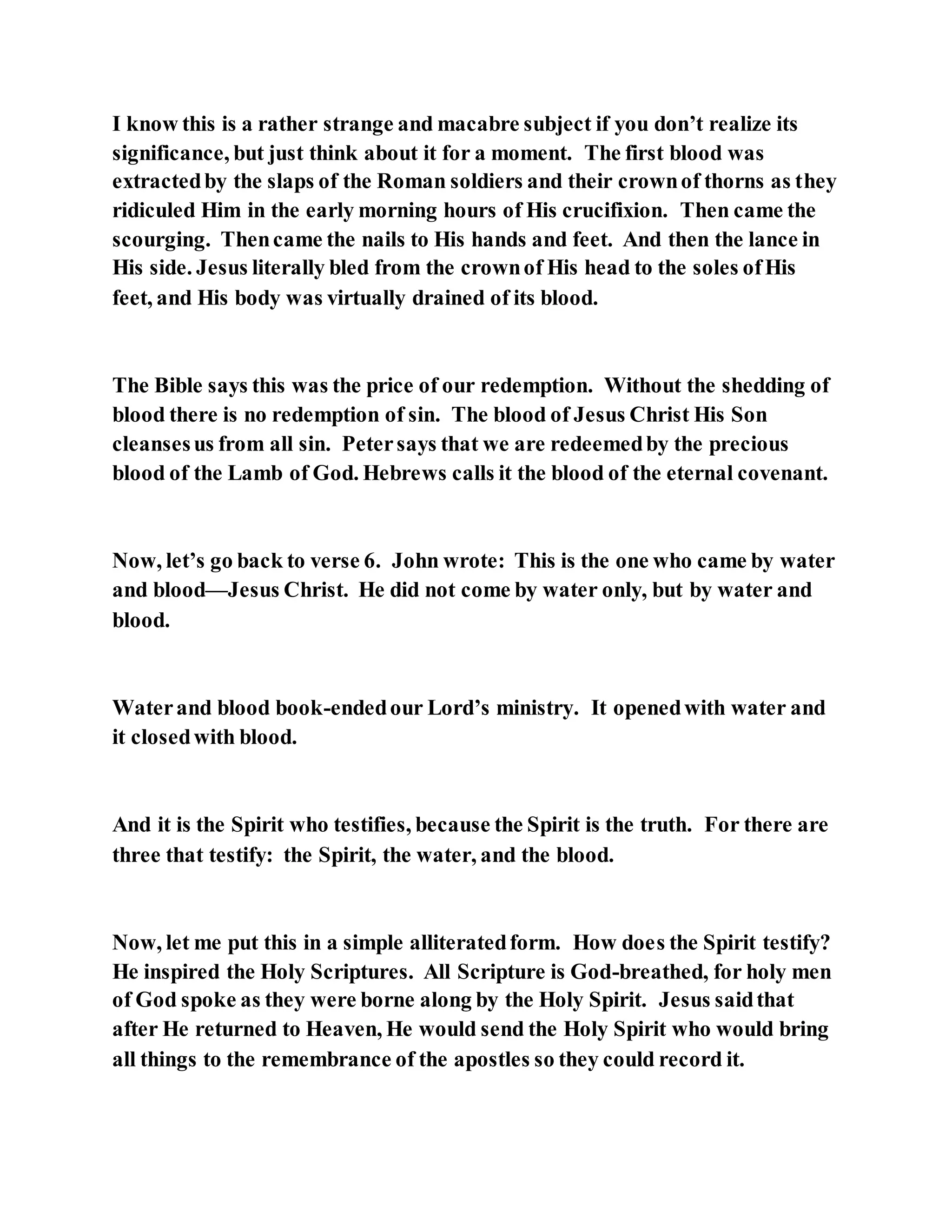 I know this is a rather strange and macabre subject if you don’t realize its
significance, but just think about it for a moment. The first blood was
extractedby the slaps of the Roman soldiers and their crownof thorns as they
ridiculed Him in the early morning hours of His crucifixion. Then came the
scourging. Thencame the nails to His hands and feet. And then the lance in
His side. Jesus literally bled from the crownof His head to the soles ofHis
feet, and His body was virtually drained of its blood.
The Bible says this was the price of our redemption. Without the shedding of
blood there is no redemption of sin. The blood of Jesus Christ His Son
cleansesus from all sin. Petersays that we are redeemedby the precious
blood of the Lamb of God. Hebrews calls it the blood of the eternal covenant.
Now, let’s go back to verse 6. John wrote: This is the one who came by water
and blood—Jesus Christ. He did not come by water only, but by water and
blood.
Waterand blood book-endedour Lord’s ministry. It openedwith water and
it closedwith blood.
And it is the Spirit who testifies, because the Spirit is the truth. For there are
three that testify: the Spirit, the water, and the blood.
Now, let me put this in a simple alliteratedform. How does the Spirit testify?
He inspired the Holy Scriptures. All Scripture is God-breathed, for holy men
of God spoke as they were borne along by the Holy Spirit. Jesus saidthat
after He returned to Heaven, He would send the Holy Spirit who would bring
all things to the remembrance of the apostles so they could record it.
 