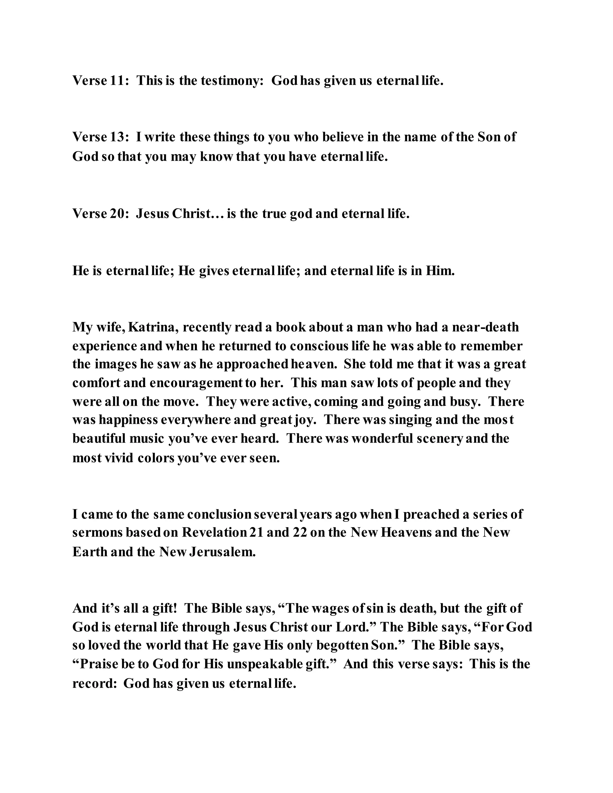 Verse 11: This is the testimony: Godhas given us eternallife.
Verse 13: I write these things to you who believe in the name of the Son of
God so that you may know that you have eternallife.
Verse 20: Jesus Christ… is the true god and eternal life.
He is eternallife; He gives eternallife; and eternal life is in Him.
My wife, Katrina, recently read a book about a man who had a near-death
experience and when he returned to conscious life he was able to remember
the images he saw as he approachedheaven. She told me that it was a great
comfort and encouragementto her. This man saw lots of people and they
were all on the move. They were active, coming and going and busy. There
was happiness everywhere and greatjoy. There was singing and the most
beautiful music you’ve ever heard. There was wonderful sceneryand the
most vivid colors you’ve ever seen.
I came to the same conclusionseveralyears ago whenI preached a series of
sermons basedon Revelation21 and 22 on the New Heavens and the New
Earth and the New Jerusalem.
And it’s all a gift! The Bible says, “The wages ofsin is death, but the gift of
God is eternal life through Jesus Christ our Lord.” The Bible says, “ForGod
so loved the world that He gave His only begottenSon.” The Bible says,
“Praise be to God for His unspeakable gift.” And this verse says: This is the
record: God has given us eternallife.
 
