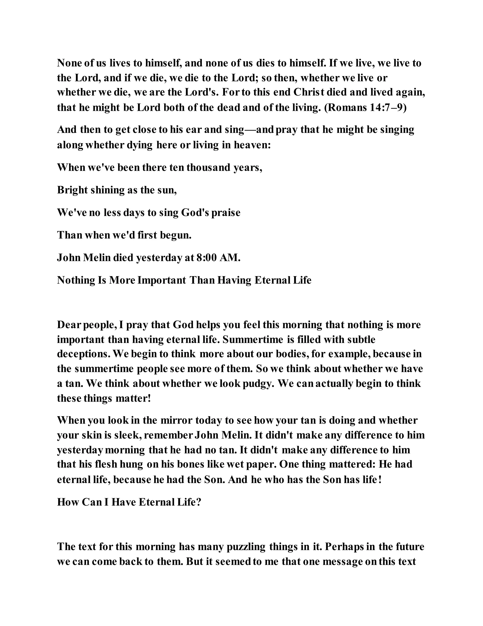 None of us lives to himself, and none of us dies to himself. If we live, we live to
the Lord, and if we die, we die to the Lord; so then, whether we live or
whether we die, we are the Lord's. Forto this end Christ died and lived again,
that he might be Lord both of the dead and of the living. (Romans 14:7–9)
And then to get close to his ear and sing—andpray that he might be singing
along whether dying here or living in heaven:
When we've been there ten thousand years,
Bright shining as the sun,
We've no less days to sing God's praise
Than when we'd first begun.
John Melin died yesterday at 8:00 AM.
Nothing Is More Important Than Having Eternal Life
Dearpeople, I pray that God helps you feel this morning that nothing is more
important than having eternal life. Summertime is filled with subtle
deceptions. We begin to think more about our bodies, for example, because in
the summertime people see more of them. So we think about whether we have
a tan. We think about whether we look pudgy. We canactually begin to think
these things matter!
When you look in the mirror today to see how your tan is doing and whether
your skin is sleek, rememberJohn Melin. It didn't make any difference to him
yesterdaymorning that he had no tan. It didn't make any difference to him
that his flesh hung on his bones like wet paper. One thing mattered: He had
eternal life, because he had the Son. And he who has the Son has life!
How Can I Have Eternal Life?
The text for this morning has many puzzling things in it. Perhaps in the future
we can come back to them. But it seemedto me that one message onthis text
 