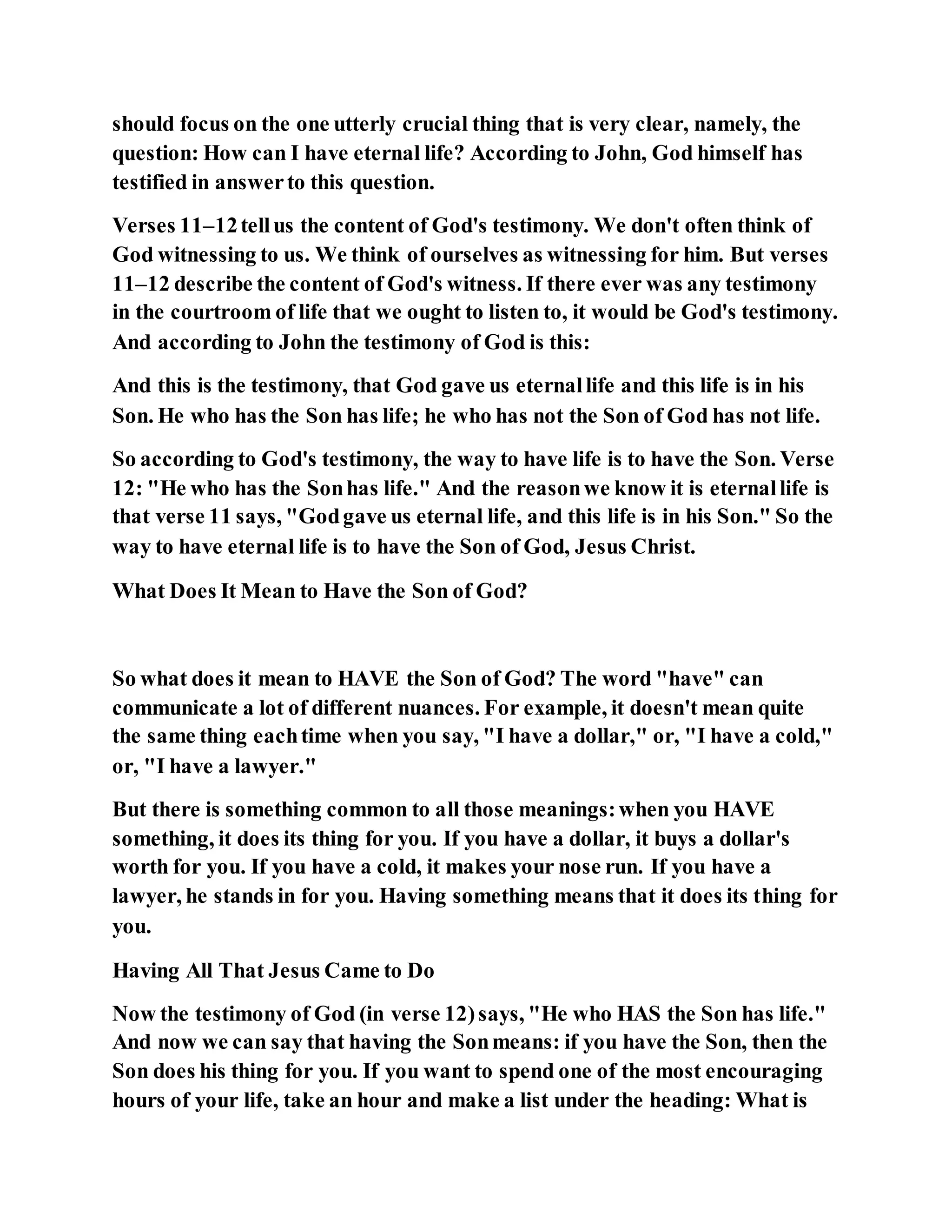 should focus on the one utterly crucial thing that is very clear, namely, the
question: How can I have eternal life? According to John, God himself has
testified in answerto this question.
Verses 11–12tellus the content of God's testimony. We don't often think of
God witnessing to us. We think of ourselves as witnessing for him. But verses
11–12 describe the content of God's witness. If there ever was any testimony
in the courtroom of life that we ought to listen to, it would be God's testimony.
And according to John the testimony of God is this:
And this is the testimony, that God gave us eternallife and this life is in his
Son. He who has the Son has life; he who has not the Son of God has not life.
So according to God's testimony, the way to have life is to have the Son. Verse
12: "He who has the Sonhas life." And the reasonwe know it is eternallife is
that verse 11 says, "Godgave us eternal life, and this life is in his Son." So the
way to have eternal life is to have the Son of God, Jesus Christ.
What Does It Mean to Have the Son of God?
So what does it mean to HAVE the Son of God? The word "have" can
communicate a lot of different nuances. For example, it doesn't mean quite
the same thing eachtime when you say, "I have a dollar," or, "I have a cold,"
or, "I have a lawyer."
But there is something common to all those meanings:when you HAVE
something, it does its thing for you. If you have a dollar, it buys a dollar's
worth for you. If you have a cold, it makes your nose run. If you have a
lawyer, he stands in for you. Having something means that it does its thing for
you.
Having All That Jesus Came to Do
Now the testimony of God (in verse 12)says, "He who HAS the Son has life."
And now we can say that having the Sonmeans: if you have the Son, then the
Son does his thing for you. If you want to spend one of the most encouraging
hours of your life, take an hour and make a list under the heading: What is
 