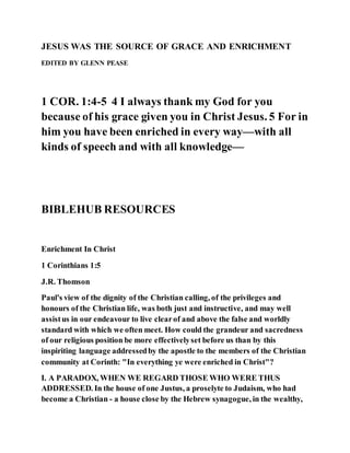 JESUS WAS THE SOURCE OF GRACE AND ENRICHMENT
EDITED BY GLENN PEASE
1 COR. 1:4-5 4 I always thank my God for you
because of his grace given you in Christ Jesus. 5 For in
him you have been enriched in every way—with all
kinds of speech and with all knowledge—
BIBLEHUB RESOURCES
Enrichment In Christ
1 Corinthians 1:5
J.R. Thomson
Paul's view of the dignity of the Christian calling, of the privileges and
honours of the Christian life, was both just and instructive, and may well
assistus in our endeavour to live clearof and above the false and worldly
standard with which we often meet. How could the grandeur and sacredness
of our religious position be more effectivelyset before us than by this
inspiriting language addressedby the apostle to the members of the Christian
community at Corinth: "In everything ye were enriched in Christ"?
I. A PARADOX, WHEN WE REGARD THOSE WHO WERE THUS
ADDRESSED. In the house of one Justus, a proselyte to Judaism, who had
become a Christian - a house close by the Hebrew synagogue, in the wealthy,
 