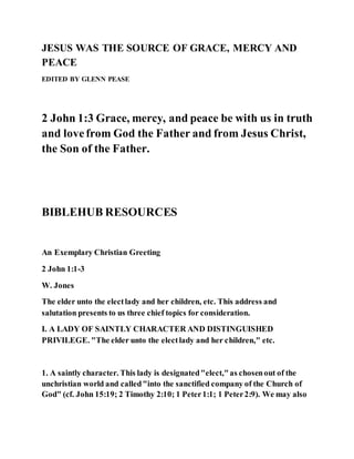 JESUS WAS THE SOURCE OF GRACE, MERCY AND
PEACE
EDITED BY GLENN PEASE
2 John 1:3 Grace, mercy, and peace be with us in truth
and lovefrom God the Father and from Jesus Christ,
the Son of the Father.
BIBLEHUB RESOURCES
An Exemplary Christian Greeting
2 John 1:1-3
W. Jones
The elder unto the electlady and her children, etc. This address and
salutation presents to us three chief topics for consideration.
I. A LADY OF SAINTLY CHARACTER AND DISTINGUISHED
PRIVILEGE. "The elder unto the electlady and her children," etc.
1. A saintly character. This lady is designated"elect,"as chosenout of the
unchristian world and called"into the sanctified company of the Church of
God" (cf. John 15:19; 2 Timothy 2:10; 1 Peter1:1; 1 Peter2:9). We may also
 