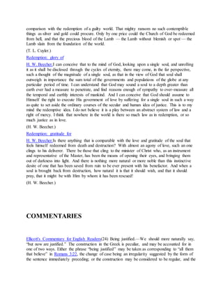 comparison with the redemption of a guilty world. That mighty ransom no such contemptible
things as silver and gold could procure. Only by one price could the Church of God be redeemed
from hell, and that the precious blood of the Lamb — the Lamb without blemish or spot — the
Lamb slain from the foundation of the world.
(T. L. Cuyler.)
Redemption: glory of
H. W. Beecher.I can conceive that to the mind of God, looking upon a single soul, and unrolling
it as it shall be disclosed through the cycles of eternity, there may come, in the far perspective,
such a thought of the magnitude of a single soul, as that in the view of God that soul shall
outweigh in importance the sum total of the governments and populations of the globe at any
particular period of time. I can understand that God may sound a soul to a depth greater than
earth ever had a measure to penetrate, and find reasons enough of sympathy to over-measure all
the temporal and earthly interests of mankind. And I can conceive that God should assume to
Himself the right to execute His government of love by suffering for a single soul in such a way
as quite to set aside the ordinary courses of the secular and human idea of justice. This is to my
mind the redemptive idea. I do not believe it is a play between an abstract system of law and a
right of mercy. I think that nowhere in the world is there so much law as in redemption, or so
much justice as in love.
(H. W. Beecher.)
Redemption: gratitude for
H. W. Beecher.Is there anything that is comparable with the love and gratitude of the soul that
feels himself redeemed from death and destruction? With almost an agony of love, such an one
clings to his deliverer. There be those that cling to the minister of Christ who, as an instrument
and representative of the Master, has been the means of opening their eyes, and bringing them
out of darkness into light. And there is nothing more natural or more noble than this instinctive
desire of one that has been saved from ruin to be ever present with his benefactor. And when a
soul is brought back from destruction, how natural it is that it should wish, and that it should
pray, that it might be with Him by whom it has been rescued!
(H. W. Beecher.)
COMMENTARIES
Ellicott's Commentary for English Readers(24) Being justified.—We should more naturally say,
“but now are justified.” The construction in the Greek is peculiar, and may be accounted for in
one of two ways. Either the phrase “being justified” may be taken as corresponding to “all them
that believe” in Romans 3:22, the change of case being an irregularity suggested by the form of
the sentence immediately preceding; or the construction may be considered to be regular, and the
 