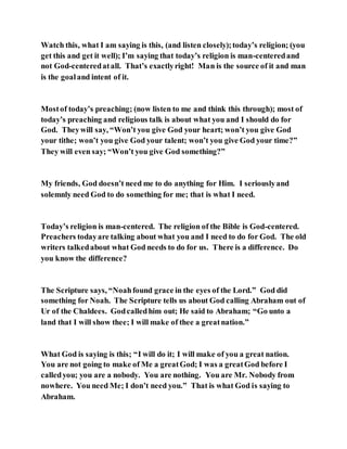 Watch this, what I am saying is this, (and listen closely);today’s religion; (you
get this and get it well); I’m saying that today’s religion is man-centeredand
not God-centeredatall. That’s exactlyright! Man is the source of it and man
is the goaland intent of it.
Mostof today’s preaching; (now listen to me and think this through); most of
today’s preaching and religious talk is about what you and I should do for
God. Theywill say, “Won’t you give God your heart; won’t you give God
your tithe; won’t you give God your talent; won’t you give God your time?”
They will even say; “Won’t you give God something?”
My friends, God doesn’t need me to do anything for Him. I seriouslyand
solemnly need God to do something for me; that is what I need.
Today’s religion is man-centered. The religion of the Bible is God-centered.
Preachers todayare talking about what you and I need to do for God. The old
writers talkedabout what God needs to do for us. There is a difference. Do
you know the difference?
The Scripture says, “Noahfound grace in the eyes of the Lord.” God did
something for Noah. The Scripture tells us about God calling Abraham out of
Ur of the Chaldees. Godcalledhim out; He said to Abraham; “Go unto a
land that I will show thee; I will make of thee a greatnation.”
What God is saying is this; “I will do it; I will make of you a great nation.
You are not going to make of Me a greatGod; I was a greatGod before I
calledyou; you are a nobody. You are nothing. You are Mr. Nobody from
nowhere. You need Me; I don’t need you.” That is what God is saying to
Abraham.
 