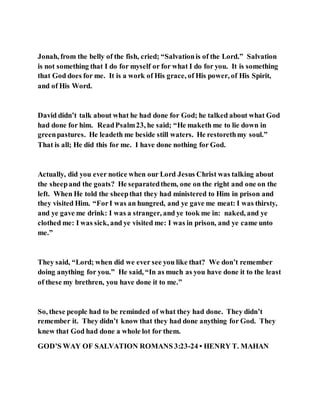 Jonah, from the belly of the fish, cried; “Salvationis of the Lord.” Salvation
is not something that I do for myself or for what I do for you. It is something
that God does for me. It is a work of His grace, of His power, of His Spirit,
and of His Word.
David didn’t talk about what he had done for God; he talked about what God
had done for him. ReadPsalm23, he said; “He maketh me to lie down in
greenpastures. He leadeth me beside still waters. He restorethmy soul.”
That is all; He did this for me. I have done nothing for God.
Actually, did you ever notice when our Lord Jesus Christ was talking about
the sheepand the goats? He separatedthem, one on the right and one on the
left. When He told the sheepthat they had ministered to Him in prison and
they visited Him. “ForI was an hungred, and ye gave me meat: I was thirsty,
and ye gave me drink: I was a stranger, and ye took me in: naked, and ye
clothed me: I was sick, and ye visited me: I was in prison, and ye came unto
me.”
They said, “Lord; when did we ever see you like that? We don’t remember
doing anything for you.” He said, “In as much as you have done it to the least
of these my brethren, you have done it to me.”
So, these people had to be reminded of what they had done. They didn’t
remember it. They didn’t know that they had done anything for God. They
knew that God had done a whole lot for them.
GOD’S WAY OF SALVATION ROMANS 3:23-24 • HENRY T. MAHAN
 