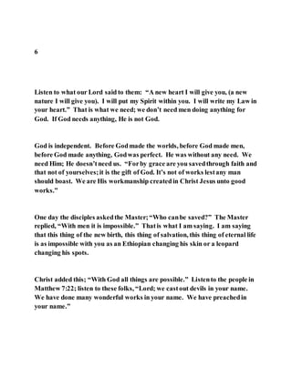 6
Listen to what our Lord said to them: “A new heart I will give you, (a new
nature I will give you). I will put my Spirit within you. I will write my Law in
your heart.” That is what we need; we don’t need men doing anything for
God. If God needs anything, He is not God.
God is independent. Before Godmade the worlds, before God made men,
before God made anything, Godwas perfect. He was without any need. We
need Him; He doesn’tneed us. “Forby grace are you savedthrough faith and
that not of yourselves;it is the gift of God. It’s not of works lestany man
should boast. We are His workmanship createdin Christ Jesus unto good
works.”
One day the disciples askedthe Master;“Who canbe saved?” The Master
replied, “With men it is impossible.” Thatis what I am saying. I am saying
that this thing of the new birth, this thing of salvation, this thing of eternal life
is as impossible with you as an Ethiopian changing his skin or a leopard
changing his spots.
Christ added this; “With God all things are possible.” Listento the people in
Matthew 7:22; listen to these folks, “Lord; we castout devils in your name.
We have done many wonderful works in your name. We have preachedin
your name.”
 