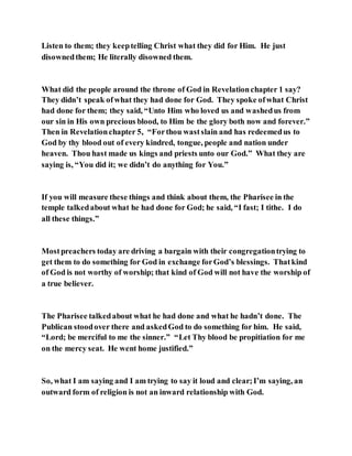 Listen to them; they keeptelling Christ what they did for Him. He just
disownedthem; He literally disowned them.
What did the people around the throne of God in Revelationchapter 1 say?
They didn’t speak ofwhat they had done for God. They spoke ofwhat Christ
had done for them; they said, “Unto Him who loved us and washedus from
our sin in His own precious blood, to Him be the glory both now and forever.”
Then in Revelationchapter 5, “Forthou wastslain and has redeemedus to
God by thy blood out of every kindred, tongue, people and nation under
heaven. Thou hast made us kings and priests unto our God.” What they are
saying is, “You did it; we didn’t do anything for You.”
If you will measure these things and think about them, the Pharisee in the
temple talkedabout what he had done for God; he said, “I fast; I tithe. I do
all these things.”
Mostpreachers today are driving a bargain with their congregationtrying to
get them to do something for God in exchange forGod’s blessings. Thatkind
of God is not worthy of worship; that kind of God will not have the worship of
a true believer.
The Pharisee talkedabout what he had done and what he hadn’t done. The
Publican stoodover there and askedGod to do something for him. He said,
“Lord; be merciful to me the sinner.” “Let Thy blood be propitiation for me
on the mercy seat. He went home justified.”
So, what I am saying and I am trying to say it loud and clear;I’m saying, an
outward form of religion is not an inward relationship with God.
 