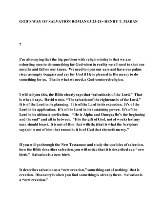 GOD’S WAY OF SALVATION ROMANS 3:23-24 • HENRY T. MAHAN
7
I’m also saying that the big problem with religion today is that we are
exhorting men to do something for God when in reality we all need to shut our
mouths and fall on our knees. We need to open our ears and have our palms
risen as empty beggars and cry for God if He is pleasedin His mercy to do
something for us. That is what we need, a God-centeredreligion.
I will tell you this, the Bible clearly says that “salvationis of the Lord.” That
is what it says. David wrote, “The salvationof the righteous is of the Lord.”
It is of the Lord in its planning. It is of the Lord in its execution. It’s of the
Lord in its application. It’s of the Lord in its sustaining power. It’s of the
Lord in its ultimate perfection. “He is Alpha and Omega;He’s the beginning
and the end” and all in between. “It is the gift of God, not of works lestany
man should boast. It is not of Him that willeth; (that is what the Scripture
says);it is not of him that runneth; it is of God that showethmercy.”
If you will go through the New Testamentand study the qualities of salvation,
how the Bible describes salvation, you will notice that it is describedas a “new
birth.” Salvationis a new birth.
It describes salvationas a “new creation,” something out of nothing; that is
creation. Discoveryis when you find something is alreadythere. Salvationis
a “new creation.”
 