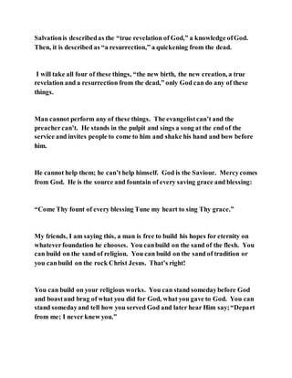 Salvationis describedas the “true revelation of God,” a knowledge ofGod.
Then, it is described as “a resurrection,” a quickening from the dead.
I will take all four of these things, “the new birth, the new creation, a true
revelation and a resurrection from the dead,” only God can do any of these
things.
Man cannot perform any of these things. The evangelistcan’t and the
preachercan’t. He stands in the pulpit and sings a song at the end of the
service and invites people to come to him and shake his hand and bow before
him.
He cannot help them; he can’t help himself. God is the Saviour. Mercycomes
from God. He is the source and fountain of every saving grace and blessing:
“Come Thy fount of every blessing Tune my heart to sing Thy grace.”
My friends, I am saying this, a man is free to build his hopes for eternity on
whateverfoundation he chooses. You canbuild on the sand of the flesh. You
can build on the sand of religion. You can build on the sand of tradition or
you canbuild on the rock Christ Jesus. That’s right!
You can build on your religious works. You can stand somedaybefore God
and boastand brag of what you did for God, what you gave to God. You can
stand somedayand tell how you served God and later hear Him say;“Depart
from me; I never knew you.”
 