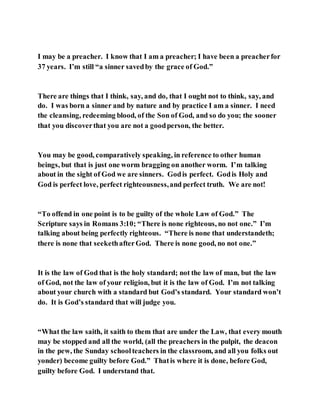 I may be a preacher. I know that I am a preacher; I have been a preacherfor
37 years. I’m still “a sinner savedby the grace of God.”
There are things that I think, say, and do, that I ought not to think, say, and
do. I was born a sinner and by nature and by practice I am a sinner. I need
the cleansing, redeeming blood, of the Son of God, and so do you; the sooner
that you discoverthat you are not a goodperson, the better.
You may be good, comparatively speaking, in reference to other human
beings, but that is just one worm bragging on another worm. I’m talking
about in the sight of God we are sinners. Godis perfect. Godis Holy and
God is perfect love, perfect righteousness,and perfect truth. We are not!
“To offend in one point is to be guilty of the whole Law of God.” The
Scripture says in Romans 3:10; “There is none righteous, no not one.” I’m
talking about being perfectly righteous. “There is none that understandeth;
there is none that seekethafterGod. There is none good, no not one.”
It is the law of God that is the holy standard; not the law of man, but the law
of God, not the law of your religion, but it is the law of God. I’m not talking
about your church with a standard but God’s standard. Your standard won’t
do. It is God’s standard that will judge you.
“What the law saith, it saith to them that are under the Law, that every mouth
may be stopped and all the world, (all the preachers in the pulpit, the deacon
in the pew, the Sunday schoolteachers in the classroom, and all you folks out
yonder) become guilty before God.” Thatis where it is done, before God,
guilty before God. I understand that.
 