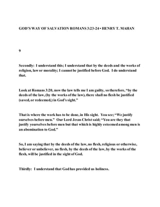 GOD’S WAY OF SALVATION ROMANS 3:23-24 • HENRY T. MAHAN
9
Secondly: I understand this; I understand that by the deeds and the works of
religion, law or morality; I cannotbe justified before God. I do understand
that.
Look at Romans 3:20, now the law tells me I am guilty, so therefore, “by the
deeds of the law, (by the works ofthe law), there shall no flesh be justified
(saved, or redeemed,) in God’s sight.”
That is where the work has to be done, in His sight. You see;“We justify
ourselves before men.” Our Lord Jesus Christ said; “You are they that
justify yourselves before men but that which is highly esteemedamong men is
an abomination to God.”
So, I am saying that by the deeds of the law, no flesh, religious or otherwise,
believer or unbeliever, no flesh, by the deeds of the law, by the works of the
flesh, will be justified in the sight of God.
Thirdly: I understand that Godhas provided us holiness.
 
