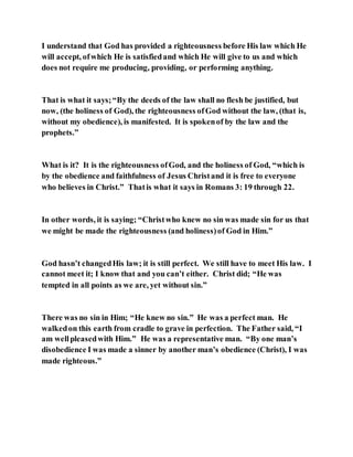 I understand that God has provided a righteousness before His law which He
will accept, ofwhich He is satisfiedand which He will give to us and which
does not require me producing, providing, or performing anything.
That is what it says;“By the deeds of the law shall no flesh be justified, but
now, (the holiness of God), the righteousness ofGod without the law, (that is,
without my obedience), is manifested. It is spokenof by the law and the
prophets.”
What is it? It is the righteousness ofGod, and the holiness of God, “which is
by the obedience and faithfulness of Jesus Christand it is free to everyone
who believes in Christ.” Thatis what it says in Romans 3: 19 through 22.
In other words, it is saying; “Christwho knew no sin was made sin for us that
we might be made the righteousness (and holiness)of God in Him.”
God hasn’t changedHis law; it is still perfect. We still have to meet His law. I
cannot meet it; I know that and you can’t either. Christ did; “He was
tempted in all points as we are, yet without sin.”
There was no sin in Him; “He knew no sin.” He was a perfect man. He
walkedon this earth from cradle to grave in perfection. The Father said, “I
am wellpleasedwith Him.” He was a representative man. “By one man’s
disobedience I was made a sinner by another man’s obedience (Christ), I was
made righteous.”
 