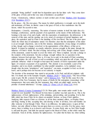 participle “being justified” would then be dependent upon the last finite verb: “they come short
of the glory of God, and in that very state of destitution are justified.”
Freely.—Gratuitously, without exertion or merit on their part. (Comp. Matthew 10:8; Revelation
21:6; Revelation 22:17.)
By his grace.—By His own grace. The means by which justification is wrought out is the death
and atonement of Christ; its ulterior cause is the grace of God, or free readmission into His
favour, which He accords to man.
Redemption.—Literally, ransoming. The notion of ransom contains in itself the triple idea of a
bondage, a deliverance, and the payment of an equivalent as the means of that deliverance. The
bondage is the state of sin and of guilt, with the expectation of punishment; the deliverance is the
removal of this state, and the opening out, in its stead, of a prospect of eternal happiness and
glory; the equivalent paid by Christ is the shedding of His own blood. This last is the pivot upon
which the whole idea of redemption turned. It is therefore clear that the redemption of the sinner
is an act wrought objectively, and, in the first instance, independently of any change of condition
in him, though such a change is involved in the appropriation of the efficacy of that act to
himself. It cannot be explained as a purely subjective process wrought in the sinner through the
influence of Christ’s death. The idea of dying and reviving with Christ, though a distinct aspect
of the atonement, cannot be made to cover the whole of it. There is implied, not only a change in
the recipient of the atonement, but also a change wrought without his co-operation in the
relations between God and man. There is, if it may be so said, in the death of Christ something
which determines the will of God, as well as something which acts upon the will of man. And the
particular influence which is brought to bear upon the counsels of God is represented under the
figure of a ransom or payment of an equivalent. This element is too essentially a part of the
metaphor, and is too clearly established by other parallel metaphors, to be explained away;
though what the terms “propitiation” and “equivalent” can mean, as applied to God, we do not
know, and it perhaps does not become us too curiously to inquire.
The doctrine of the atonement thus stated is not peculiar to St. Paul, and did not originate with
him. It is found also in the Synoptic Gospels, Matthew 20:28 ( = Mark 10:45), “The Son of Man
came to give His life a ransom for many,” and in Hebrews 9:15, “And for this cause He is the
Mediator of the New Testament, that by means of death, for the redemption (ransoming) of the
transgressions that were under the first testament, they which are called might receive the
promise of eternal inheritance.” (Comp. 1John 2:2; 1Peter 1:18-19; 1Peter 2:24, et al.)
Matthew Henry's Concise Commentary3:21-26 Must guilty man remain under wrath? Is the
wound for ever incurable? No; blessed be God, there is another way laid open for us. This is the
righteousness of God; righteousness of his ordaining, and providing, and accepting. It is by that
faith which has Jesus Christ for its object; an anointed Saviour, so Jesus Christ signifies.
Justifying faith respects Christ as a Saviour, in all his three anointed offices, as Prophet, Priest,
and King; trusting in him, accepting him, and cleaving to him: in all these, Jews and Gentiles are
alike welcome to God through Christ. There is no difference, his righteousness is upon all that
believe; not only offered to them, but put upon them as a crown, as a robe. It is free grace, mere
mercy; there is nothing in us to deserve such favours. It comes freely unto us, but Christ bought
it, and paid the price. And faith has special regard to the blood of Christ, as that which made the
atonement. God, in all this, declares his righteousness. It is plain that he hates sin, when nothing
 