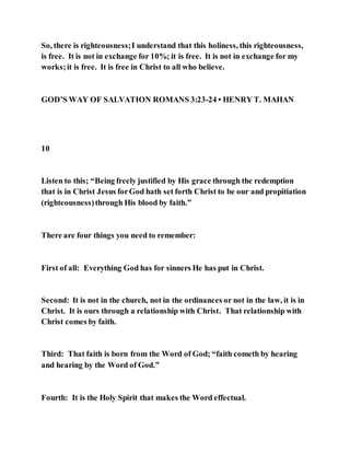 So, there is righteousness;I understand that this holiness, this righteousness,
is free. It is not in exchange for 10%; it is free. It is not in exchange for my
works;it is free. It is free in Christ to all who believe.
GOD’S WAY OF SALVATION ROMANS 3:23-24 • HENRY T. MAHAN
10
Listen to this; “Being freely justified by His grace through the redemption
that is in Christ Jesus forGod hath set forth Christ to be our and propitiation
(righteousness)through His blood by faith.”
There are four things you need to remember:
First of all: Everything God has for sinners He has put in Christ.
Second: It is not in the church, not in the ordinances or not in the law, it is in
Christ. It is ours through a relationship with Christ. That relationship with
Christ comes by faith.
Third: That faith is born from the Word of God; “faith cometh by hearing
and hearing by the Word of God.”
Fourth: It is the Holy Spirit that makes the Word effectual.
 