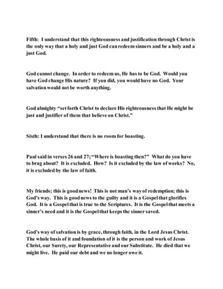 Fifth: I understand that this righteousness and justification through Christ is
the only way that a holy and just God canredeem sinners and be a holy and a
just God.
God cannot change. In order to redeem us, He has to be God. Would you
have God change His nature? If you did, you would have no God. Your
salvationwould not be worth anything.
God almighty “setforth Christ to declare His righteousness that He might be
just and justifier of them that believe on Christ.”
Sixth: I understand that there is no room for boasting.
Paul said in verses 26 and 27;“Where is boasting then?” What do you have
to brag about? It is excluded. How? Is it excluded by the law of works? No,
it is excluded by the law of faith.
My friends; this is goodnews! This is not man’s wayof redemption; this is
God’s way. This is goodnews to the guilty and it is a Gospelthat glorifies
God. It is a Gospelthat is true to the Scriptures. It is the Gospelthat meets a
sinner’s need and it is the Gospelthat keeps the sinner saved.
God’s way of salvation is by grace, through faith, in the Lord Jesus Christ.
The whole basis of it and foundation of it is the person and work of Jesus
Christ, our Surety, our Representative and our Substitute. He died that we
might live. He paid our debt and we no longer owe it.
 