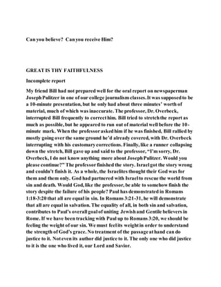 Can you believe? Canyou receive Him?
GREAT IS THY FAITHFULNESS
Incomplete report
My friend Bill had not prepared well for the oral report on newspaperman
JosephPulitzer in one of our college journalism classes.It was supposedto be
a 10-minute presentation, but he only had about three minutes’ worth of
material, much of which was inaccurate. The professor, Dr. Overbeck,
interrupted Bill frequently to correcthim. Bill tried to stretchthe report as
much as possible, but he appeared to run out of material well before the 10-
minute mark. When the professoraskedhim if he was finished, Bill rallied by
mostly going over the same ground he’d already covered, with Dr. Overbeck
interrupting with his customarycorrections. Finally, like a runner collapsing
down the stretch, Bill gave up and said to the professor, “I’m sorry, Dr.
Overbeck, I do not know anything more about JosephPulitzer. Would you
please continue?” The professorfinished the story. Israelgot the story wrong
and couldn’t finish it. As a whole, the Israelites thought their God was for
them and them only. God had partnered with Israelto rescue the world from
sin and death. Would God, like the professor, be able to somehow finish the
story despite the failure of his people? Paul has demonstrated in Romans
1:18-3:20 that all are equal in sin. In Romans 3:21-31, he will demonstrate
that all are equal in salvation. The equality of all, in both sin and salvation,
contributes to Paul’s overallgoalof uniting Jewishand Gentile believers in
Rome. If we have been tracking with Paul up to Romans 3:20, we should be
feeling the weight of our sin. We must feelits weightin order to understand
the strength of God’s grace. No treatment of the passageathand can do
justice to it. Noteven its author did justice to it. The only one who did justice
to it is the one who lived it, our Lord and Savior.
 