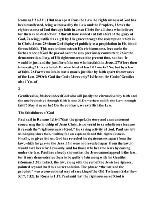 Romans 3:21-31:21Butnow apart from the Law the righteousness ofGodhas
been manifested, being witnessedby the Law and the Prophets, 22eventhe
righteousness ofGod through faith in Jesus Christ for all those who believe;
for there is no distinction; 23forall have sinned and fall short of the glory of
God, 24being justified as a gift by His grace through the redemption which is
in Christ Jesus;25whomGod displayed publicly as a propitiation in His blood
through faith. This was to demonstrate His righteousness, becausein the
forbearance ofGod He passedoverthe sins previously committed; 26forthe
demonstration, I say, of His righteousness atthe present time, so that He
would be just and the justifier of the one who has faith in Jesus. 27Where then
is boasting? It is excluded. By what kind of law? Of works? No, but by a law
of faith. 28Forwe maintain that a man is justified by faith apart from works
of the Law. 29Or is God the God of Jews only? Is He not the Godof Gentiles
also? Yes, of
2
Gentiles also, 30since indeedGod who will justify the circumcised by faith and
the uncircumcisedthrough faith is one. 31Do we then nullify the Law through
faith? May it never be! On the contrary, we establishthe Law.
The faithfulness of God
Paul said in Romans 1:16-17 that the gospel, the story and announcement
concerning the lordship of Jesus Christ, is powerful to save believers because
it reveals the “righteousness ofGod,” the saving activity of God. Paul has left
us hanging since then, waiting for an explanation of this righteousness.
Finally, he gives it to us. God has revealedhis righteousness apartfrom the
law, which he gave to the Jews. If it were not revealed apart from the law, it
would have been for Jews only, and for those who became Jews by coming
under the law. Paul has already shownthat the Jews cannotappealto the law,
for it only demonstrates them to be guilty of sin along with the Gentiles
(Romans 3:20). In fact, the law, along with the rest of the Jewishscriptures,
pointed beyond itself to another solution. The phrase “the law and the
prophets” was a conventional way of speaking ofthe Old Testament(Matthew
5:17, 7:12). In Romans 1:17, Paul said that the righteousnessofGod is
 