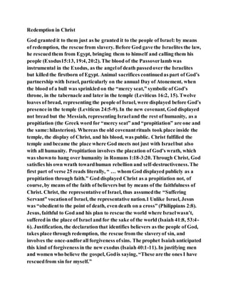 Redemption in Christ
God granted it to them just as he granted it to the people of Israel: by means
of redemption, the rescue from slavery. Before God gave the Israelites the law,
he rescuedthem from Egypt, bringing them to himself and calling them his
people (Exodus15:13, 19:4, 20:2). The blood of the Passoverlamb was
instrumental in the Exodus, as the angelof death passedover the Israelites
but killed the firstborn of Egypt. Animal sacrifices continuedas part of God’s
partnership with Israel, particularly on the annual Day of Atonement, when
the blood of a bull was sprinkled on the “mercy seat,” symbolic of God’s
throne, in the tabernacle and later in the temple (Leviticus 16:2, 15). Twelve
loaves of bread, representing the people of Israel, were displayed before God’s
presence in the temple (Leviticus 24:5-9). In the new covenant, God displayed
not bread but the Messiah, representing Israeland the rest of humanity, as a
propitiation (the Greek word for “mercy seat” and “propitiation” are one and
the same:hilasterion). Whereas the old covenantrituals took place inside the
temple, the display of Christ, and his blood, was public. Christ fulfilled the
temple and became the place where God meets not just with Israelbut also
with all humanity. Propitiation involves the placation of God’s wrath, which
was shownto hang over humanity in Romans 1:18-3:20. Through Christ, God
satisfies his own wrath towardhuman rebellion and self-destructiveness.The
first part of verse 25 reads literally, “ … whom God displayed publicly as a
propitiation through faith.” God displayed Christ as a propitiation not, of
course, by means of the faith of believers but by means of the faithfulness of
Christ. Christ, the representative of Israel, thus assumedthe “Suffering
Servant” vocationof Israel, the representative nation.1 Unlike Israel, Jesus
was “obedientto the point of death, even death on a cross” (Philippians 2:8).
Jesus, faithful to God and his plan to rescue the world where Israelwasn’t,
suffered in the place of Israel and for the sake of the world (Isaiah 41:8, 53:4-
6). Justification, the declarationthat identifies believers as the people of God,
takes place through redemption, the rescue from the slaveryof sin, and
involves the once-andforall forgiveness ofsins. The prophet Isaiah anticipated
this kind of forgiveness in the new exodus (Isaiah 40:1-11). In justifying men
and women who believe the gospel, Godis saying, “These are the ones I have
rescuedfrom sin for myself.”
 