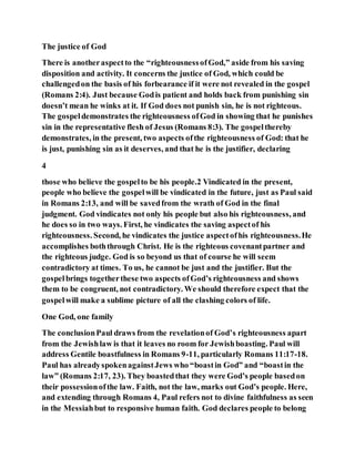 The justice of God
There is anotheraspectto the “righteousnessofGod,” aside from his saving
disposition and activity. It concerns the justice of God, which could be
challengedon the basis of his forbearance if it were not revealed in the gospel
(Romans 2:4). Just because Godis patient and holds back from punishing sin
doesn’t mean he winks at it. If God does not punish sin, he is not righteous.
The gospeldemonstrates the righteousness ofGod in showing that he punishes
sin in the representative flesh of Jesus (Romans 8:3). The gospelthereby
demonstrates, in the present, two aspects ofthe righteousness of God: that he
is just, punishing sin as it deserves, and that he is the justifier, declaring
4
those who believe the gospelto be his people.2 Vindicated in the present,
people who believe the gospelwill be vindicated in the future, just as Paul said
in Romans 2:13, and will be savedfrom the wrath of God in the final
judgment. God vindicates not only his people but also his righteousness, and
he does so in two ways. First, he vindicates the saving aspectof his
righteousness. Second, he vindicates the justice aspectofhis righteousness.He
accomplishes boththrough Christ. He is the righteous covenantpartner and
the righteous judge. God is so beyond us that of course he will seem
contradictory at times. To us, he cannot be just and the justifier. But the
gospelbrings togetherthese two aspects ofGod’s righteousness and shows
them to be congruent, not contradictory. We should therefore expect that the
gospelwill make a sublime picture of all the clashing colors of life.
One God, one family
The conclusionPaul draws from the revelationof God’s righteousness apart
from the Jewishlaw is that it leaves no room for Jewishboasting. Paul will
address Gentile boastfulness in Romans 9-11, particularly Romans 11:17-18.
Paul has alreadyspokenagainstJews who “boastin God” and “boastin the
law” (Romans 2:17, 23). They boastedthat they were God’s people basedon
their possessionofthe law. Faith, not the law, marks out God’s people. Here,
and extending through Romans 4, Paul refers not to divine faithfulness as seen
in the Messiahbut to responsive human faith. God declares people to belong
 