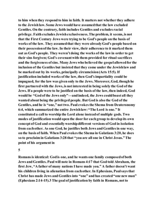 to him when they respond to him in faith. It matters not whether they adhere
to the Jewishlaw. Some Jews would have assumedthat the law excluded
Gentiles. On the contrary, faith includes Gentiles and excludes racial
privilege. Faith excludes Jewishexclusiveness.The problem, it seems, is not
that the First Century Jews were trying to be God’s people on the basis of
works of the law. They assumedthat they were alreadyGod’s people based on
their possessionofthe law. In their view, their adherence to it marked them
out as God’s people. They weren’tdoing the works of the law in order to get
their sins forgiven; God’s covenantwith them provided for ritual sacrifices
and the forgiveness ofsins. Many Jews who believed the gospelallowedfor the
inclusion of the Gentiles but insisted that they come under the Jewishlaw and
be marked out by its works, principally circumcision(Acts 15:5). If
justification included works of the law, then God’s impartiality could be
impugned, for the law was given only to the Jews. Moreover, God, though he
first partnered with the Jews, is not interested in being solely the God of the
Jews. If a people were to be justified on the basis of the law, then indeed, God
would be “Godof the Jews only”—andindeed, the Jews couldboastall they
wanted about being the privileged people. But God is also the God of the
Gentiles, and he is “one,” not two. Paul evokes the Shema from Deuteronomy
6:4, which summarized the entire Jewishlaw:“The Lord is one.” It
constituted a call to worship the Lord alone insteadof multiple gods. Two
modes of justification would open the door for eachgroup to develop its own
conceptof God and essentiallyworshipdifferent versions of God in isolation
from eachother. As one God, he justifies both Jews and Gentiles in one way,
on the basis of faith. When Paul evokes the Shema in Galatians 3:20, he does
so to proclaim in Galatians 3:28 that “you are all one in Christ Jesus.”The
point of his argument in
5
Romans is identical: Godis one, and he wants one family composedofboth
Jews and Gentiles. Paul will note in Romans 4:17 that God told Abraham, the
first Jew, “A father of many nations I have made you.” A father doesn’t want
his children living in alienation from eachother. In Ephesians, Paulsays that
Christ has made Jews and Gentiles into “one” and has created“one new man”
(Ephesians 2:14-15).3 The goalof justification by faith in Romans, not to
 