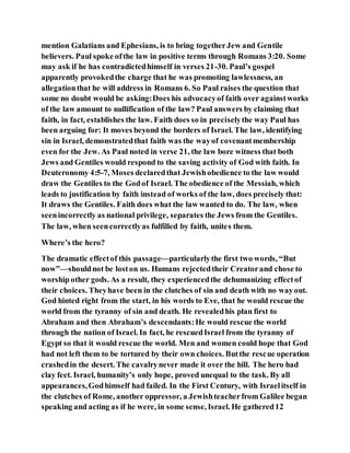 mention Galatians and Ephesians, is to bring togetherJew and Gentile
believers. Paul spoke ofthe law in positive terms through Romans 3:20. Some
may ask if he has contradictedhimself in verses 21-30. Paul’s gospel
apparently provokedthe charge that he was promoting lawlessness, an
allegationthat he will address in Romans 6. So Paul raises the question that
some no doubt would be asking:Does his advocacyof faith over againstworks
of the law amount to nullification of the law? Paul answers by claiming that
faith, in fact, establishes the law. Faith does so in preciselythe way Paul has
been arguing for: It moves beyond the borders of Israel. The law, identifying
sin in Israel, demonstratedthat faith was the wayof covenantmembership
even for the Jew. As Paul noted in verse 21, the law bore witness that both
Jews and Gentiles would respond to the saving activity of God with faith. In
Deuteronomy 4:5-7, Moses declaredthat Jewishobedience to the law would
draw the Gentiles to the Godof Israel. The obedience of the Messiah, which
leads to justification by faith instead of works of the law, does precisely that:
It draws the Gentiles. Faith does what the law wanted to do. The law, when
seenincorrectly as national privilege, separates the Jews from the Gentiles.
The law, when seencorrectlyas fulfilled by faith, unites them.
Where’s the hero?
The dramatic effectof this passage—particularlythe first two words, “But
now”—shouldnot be loston us. Humans rejectedtheir Creatorand chose to
worship other gods. As a result, they experiencedthe dehumanizing effectof
their choices. Theyhave been in the clutches of sin and death with no wayout.
God hinted right from the start, in his words to Eve, that he would rescue the
world from the tyranny of sin and death. He revealedhis plan first to
Abraham and then Abraham’s descendants:He would rescue the world
through the nation of Israel. In fact, he rescuedIsrael from the tyranny of
Egypt so that it would rescue the world. Men and women could hope that God
had not left them to be tortured by their own choices. Butthe rescue operation
crashedin the desert. The cavalrynever made it over the hill. The hero had
clay feet. Israel, humanity’s only hope, proved unequal to the task. By all
appearances,Godhimself had failed. In the First Century, with Israelitself in
the clutches of Rome, another oppressor, a Jewishteacherfrom Galilee began
speaking and acting as if he were, in some sense, Israel. He gathered12
 