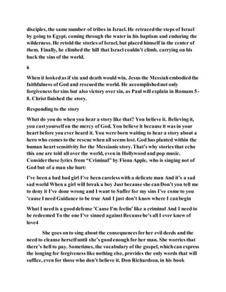 disciples, the same number of tribes in Israel. He retracedthe steps of Israel
by going to Egypt, coming through the water in his baptism and enduring the
wilderness. He retold the stories of Israel, but placed himself in the center of
them. Finally, he climbed the hill that Israel couldn’t climb, carrying on his
back the sins of the world.
6
When it lookedas if sin and death would win, Jesus the Messiahembodiedthe
faithfulness of God and rescuedthe world. He accomplishednot only
forgiveness forsins but also victory over sin, as Paul will explain in Romans 5-
8. Christ finished the story.
Responding to the story
What do you do when you hear a story like that? You believe it. Believing it,
you castyourselfon the mercy of God. You believe it because it was in your
heart before you ever heard it. You were born waiting to hear a story about a
hero who comes to the rescue when all seems lost. God has planted within the
human heart sensitivity for the Messianicstory. That’s why stories that echo
this one are told all over the world, even in Hollywood and pop music.
Considerthese lyrics from “Criminal” by Fiona Apple, who is singing not of
God but of a man she hurt:
I’ve been a bad bad girl I’ve been carelesswith a delicate man And it’s a sad
sad world When a girl will break a boy Just because she canDon’t you tell me
to deny it I’ve done wrong and I want to Suffer for my sins I’ve come to you
’cause I need Guidance to be true And I just don’t know where I canbegin
What I need is a gooddefense ’Cause I'm feelin’ like a criminal And I need to
be redeemed To the one I’ve sinned againstBecausehe’s all I ever knew of
love4
She goes onto sing about the consequencesforher evil deeds and the
need to cleanse herselfuntil she’s goodenough for her man. She worries that
there’s hell to pay. Sometimes, the vocabulary of the gospel, whichcan express
the longing for forgiveness like nothing else, provides the only words that will
suffice, even for those who don’t believe it. Don Richardson, in his book
 