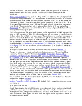 less than the blood of Christ would satisfy for it. And it would not agree with his justice to
demand the debt, when the Surety has paid it, and he has accepted that payment in full
satisfaction.
Barnes' Notes on the BibleBeing justified - Being treated as if righteous; that is, being regarded
and treated as if they had kept the Law. The apostle has shown that they could not be so regarded
and treated by any merit of their own, or by personal obedience to the Law. He now affirms that
if they were so treated, it must be by mere favor, and as a matter not of right, but of gift. This is
the essence of the gospel. And to show this, and the way in which it is done, is the main design
of this Epistle. The expression here is to be understood as referring to all who are justified;
Romans 3:22. The righteousness of God by faith in Jesus Christ, is "upon all who believe," who
are all "justified freely by his grace."
Freely - δωρεὰν dōrean. This word stands opposed to what is purchased, or which is obtained by
labor, or which is a matter of claim. It is a free, undeserved gift, not merited by our obedience to
the Law, and not that to which we have any claim. The apostle uses the word here in reference to
those who are justified. To them it is a mere undeserved gift, It does not mean that it has been
obtained, however, without any price or merit from anyone, for the Lord Jesus has purchased it
with his own blood, and to him it becomes a matter of justice that those who were given to him
should be justified, 1 Corinthians 6:20; 1 Corinthians 7:23; 2 Peter 2:1; 1 Peter 2:9. (Greek). Acts
20:28; Isaiah 53:11. We have no offering to bring, and no claim. To us, therefore, it is entirely a
matter of gift.
By his grace - By his favor; by his mere undeserved mercy; see the note at Romans 1:7.
Through the redemption - διὰ τῆς ἀπολυτρώσεως dia tēs apolutrōseōs. The word used here
occurs only 10 times in the New Testament, Luke 21:28; Romans 3:24; Romans 8:23; 1
Corinthians 1:30; Ephesians 1:7, Ephesians 1:14; Ephesians 4:30; Colossians 1:14; Hebrews
9:15; Hebrews 11:35. Its root (λύτρον lutron) properly denotes the price which is paid for a
prisoner of war; the ransom, or stipulated purchase-money, which being paid, the captive is set
free. The word used here is then employed to denote liberation from bondage, captivity, or evil
of any kind, usually keeping up the idea of a price, or a ransom paid, in consequence of which
the delivery is effected. It is sometimes used in a large sense, to denote simple deliverance by
any means, without reference to a price paid, as in Luke 21:28; Romans 8:23; Ephesians 1:14.
That this is not the sense here, however, is apparent. For the apostle in the next verse proceeds to
specify the price which has been paid, or the means by which this redemption has been effected.
The word here denotes that deliverance from sin, and from the evil consequences of sin, which
has been effected by the offering of Jesus Christ as a propitiation; Romans 3:25.
That is in Christ Jesus - Or, that has been effected by Christ Jesus; that of which he is the author
and procurer; compare John 3:16.
Jamieson-Fausset-Brown Bible Commentary24. justified freely—without anything done on our
part to deserve.
by his grace—His free love.
through the redemption that is in Christ Jesus—a most important clause; teaching us that though
justification is quite gratuitous, it is not a mere fiat of the divine will, but based on a
"Redemption," that is, "the payment of a Ransom," in Christ's death. That this is the sense of the
word "redemption," when applied to Christ's death, will appear clear to any impartial student of
the passages where it occurs.
 