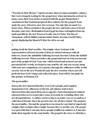 “Eternity in their Hearts,” reports on more than two dozen primitive cultures
that were strangelywaiting for the gospelstory when missionaries arrived. In
many cases,their own stories resonatedwith the gospel. Richardson’s
conclusionis that God had prepared these cultures for the gospel.5 Jesus
made the story of Israela story for everyone. Not only that, he made it a
better story. When you believe the gospel, the new and better story of Israel
becomes your story. Redemption from Egypt becomes redemption from sin,
made possible by the new PassoverLamb, who is Christ. The Day of
Atonement, with its hidden and perennial rituals, becomes GoodFriday,
openly displaying the blood of Christ for all to see and
7
putting forth the final sacrifice. The temple, where God met with
representatives ofIsrael, becomes Christ, in whom God meets with all
believers. Israel, the unfaithful Suffering Servant, becomes Christ, the faithful
Suffering Servant. When you believe the gospeland trust in God, you become
part of the people of God. Your sins, which twisted and tortured you and
provokedGod’s wrath, are forgiven once and for all. And you setout, along
with your new companions, on a journey through the wilderness ofthis world,
on your way to the new PromisedLand, the new creation, where you will
perfectly bear God’s image and reflecthis glory. Paul will be our guide for
this journey in Romans 5-8.
The greatunifier
Just as the Jews boastedthatthey were God’s people, and soughtto
demonstrate it by adherence to the law, all cultures tend to have
characteristicsthat mark them out as superior. Such attachment to cultural
characteristicsserves to provide a sense of security by excluding those who
are deemedinferior. A culture can be as big as an entire race or as small as a
collectionof friends. Sin is the greatleveler, for all have sinned. The gospelis
the greatunifier. Sin and the gospelleave no room for any kind of superiority
complex that excludes others simply because they’re not like you. The gospel
is so powerful that it not only draws people of different cultures to it but also
binds them togetherin the same family. The gospelis the story we all believe.
 